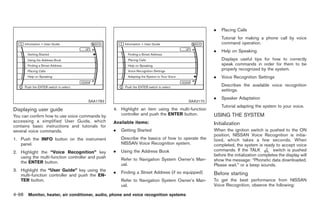 Black plate (226,1)




                                                                                                  .   Placing Calls
                                                                                                      Tutorial for making a phone call by voice
                                                                                                      command operation.
                                                                                                  .   Help on Speaking
                                                                                                      Displays useful tips for how to correctly
                                                                                                      speak commands in order for them to be
                                                                                                      properly recognized by the system.
                                                                                                  .   Voice Recognition Settings
                                                                                                      Describes the available voice recognition
                                                                                                      settings.
                                                                                                  .   Speaker Adaptation
                                      SAA1783                                          SAA2170
                                                                                                      Tutorial adapting the system to your voice.
Displaying user guide                             4. Highlight an item using the multi-function
You can confirm how to use voice commands by         controller and push the ENTER button.        USING THE SYSTEM
accessing a simplified User Guide, which          Available items:
contains basic instructions and tutorials for
                                                                                                  Initialization
several voice commands.                           .   Getting Started                             When the ignition switch is pushed to the ON
                                                                                                  position, NISSAN Voice Recognition is initia-
1. Push the INFO button on the instrument             Describe the basics of how to operate the   lized, which takes a few seconds. When
   panel.                                             NISSAN Voice Recognition system.            completed, the system is ready to accept voice
2. Highlight the “Voice Recognition” key          .   Using the Address Book                      commands. If the TALK            switch is pushed
   using the multi-function controller and push                                                   before the initialization completes the display will
                                                      Refer to Navigation System Owner’s Man-     show the message: “Phonetic data downloaded.
   the ENTER button.                                  ual.                                        Please wait.” or a beep sounds.
3. Highlight the “User Guide” key using the       .   Finding a Street Address (if so equipped)
   multi-function controller and push the EN-                                                     Before starting
   TER button.                                        Refer to Navigation System Owner’s Man-     To get the best performance from NISSAN
                                                      ual.                                        Voice Recognition, observe the following:

4-98 Monitor, heater, air conditioner, audio, phone and voice recognition systems


                                                                                                        Model "Z34-D" EDITED: 2009/ 3/ 30
 