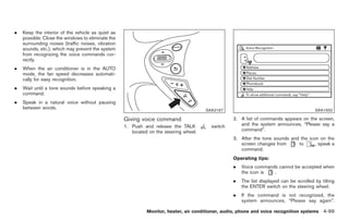 Black plate (227,1)




.   Keep the interior of the vehicle as quiet as
    possible. Close the windows to eliminate the
    surrounding noises (traffic noises, vibration
    sounds, etc.), which may prevent the system
    from recognizing the voice commands cor-
    rectly.
.   When the air conditioner is in the AUTO
    mode, the fan speed decreases automati-
    cally for easy recognition.
.   Wait until a tone sounds before speaking a
    command.
.   Speak in a natural voice without pausing
    between words.                                                                      SAA2167                                           SAA1932

                                                    Giving voice command                           2. A list of commands appears on the screen,
                                                    1. Push and release the TALK          switch      and the system announces, “Please say a
                                                       located on the steering wheel.                 command”.
                                                                                                   3. After the tone sounds and the icon on the
                                                                                                      screen changes from      to      , speak a
                                                                                                      command.
                                                                                                   Operating tips:
                                                                                                   .   Voice commands cannot be accepted when
                                                                                                       the icon is  .
                                                                                                   .   The list displayed can be scrolled by tilting
                                                                                                       the ENTER switch on the steering wheel.
                                                                                                   .   If the command is not recognized, the
                                                                                                       system announces, “Please say again”.

                                                              Monitor, heater, air conditioner, audio, phone and voice recognition systems 4-99



                                                                                                        Model "Z34-D" EDITED: 2009/ 3/ 30
 