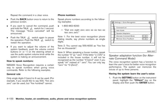 Black plate (228,1)




    Repeat the command in a clear voice.             Phone numbers
.   Push the BACK button once to return to the       Speak phone numbers according to the follow-
    previous screen.                                 ing examples:
.   If you want to cancel the command, push          .   1-800-662-6200
    and hold the TALK      switch for 1 second.
    The message “Voice canceled” will be                 — “Dial one eight zero zero six six two six
    announced.                                             two zero zero.”

.   Push the TALK          switch again to pause     Note 1: For the best voice recognition phone
    the operation. Push the TALK        switch to    dialing results, say phone numbers as single
    restart the operation.                           digits.

.   If you want to adjust the volume of the          Note 2: You cannot say 555-6000 as “five five
    system feedback, push the volume control         five six thousands”.
    buttons (+ or −) on the steering wheel or        Note 3: When speaking a house number, speak                                                      SAA1907
    use the audio system volume knob while the       the number “0” as “ zero”. If the letter “o ( Oh)” is
    system is making an announcement.
                                                                                                             Speaker adaptation function (for Alter-
                                                     included in the house number, it will not be
                                                     recognized as the number “0 (zero)” even if you
                                                                                                             nate Command Mode)
How to speak numbers:                                                                                        The voice recognition system has a function to
                                                     speak “oh” instead of “ zero”. You can only say
NISSAN Voice Recognition requires a certain          “zero” for “0 (Zero)”.                                  learn the user’s voice for better voice recognition
way to speak numbers when giving voice                                                                       performance. The system can memorize the
commands. Refer to the following examples.                                                                   voices of up to three persons.

General rule                                                                                                 Having the system learn the user’s voice:
Only single digits 0 (zero) to 9 can be used. (For                                                           1. Push the SETTING button on the instrument
example, if you would like to say 500, “five zero                                                               panel, highlight the “Others” key on the
zero” can be used, but “five hundred” cannot.                                                                   display and then push the ENTER button.




4-100 Monitor, heater, air conditioner, audio, phone and voice recognition systems


                                                                                                                  Model "Z34-D" EDITED: 2009/ 3/ 30
 
