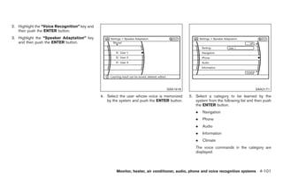 Black plate (229,1)




2. Highlight the “Voice Recognition” key and
   then push the ENTER button.
3. Highlight the “Speaker Adaptation” key
   and then push the ENTER button.




                                                                                 SAA1918                                           SAA2171

                                               4. Select the user whose voice is memorized   5. Select a category to be learned by the
                                                  by the system and push the ENTER button.      system from the following list and then push
                                                                                                the ENTER button.
                                                                                                 .    Navigation
                                                                                                 .    Phone
                                                                                                 .    Audio
                                                                                                 .    Information
                                                                                                 .    Climate
                                                                                                 The voice commands in the category are
                                                                                                 displayed.



                                                       Monitor, heater, air conditioner, audio, phone and voice recognition systems 4-101



                                                                                                     Model "Z34-D" EDITED: 2009/ 3/ 30
 