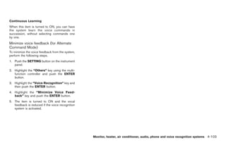 Black plate (231,1)




Continuous Learning
When this item is turned to ON, you can have
the system learn the voice commands in
succession, without selecting commands one
by one.
Minimize voice feedback (for Alternate
Command Mode)
To minimize the voice feedback from the system,
perform the following steps.
1. Push the SETTING button on the instrument
   panel.
2. Highlight the “Others” key using the multi-
   function controller and push the ENTER
   button.
3. Highlight the “Voice Recognition” key and
   then push the ENTER button.
4. Highlight the “Minimize Voice Feed-
   back” key and push the ENTER button.
5. The item is turned to ON and the vocal
   feedback is reduced if the voice recognition
   system is activated.




                                                  Monitor, heater, air conditioner, audio, phone and voice recognition systems 4-103



                                                                                             Model "Z34-D" EDITED: 2009/ 3/ 30
 