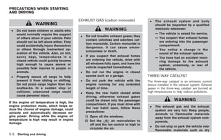 Black plate (236,1)




PRECAUTIONS WHEN STARTING
AND DRIVING

                                              EXHAUST GAS (carbon monoxide)                  .   The exhaust system and body
                  WARNING                                                                        should be inspected by a qualified
                                                                WARNING                          mechanic whenever:
 .    Do not leave children or adults who
      would normally require the support                                                         — The vehicle is raised for service.
                                               .   Do not breathe exhaust gases; they
      of others alone in your vehicle. Pets                                                      — You suspect that exhaust fumes
                                                   contain colorless and odorless car-
      should not be left alone either. They                                                        are entering into the passenger
                                                   bon monoxide. Carbon monoxide is
      could accidentally injure themselves                                                         compartment.
                                                   dangerous. It can cause uncon-
      or others through inadvertent op-                                                          — You notice a change in the
                                                   sciousness or death.
      eration of the vehicle. Also, on hot,                                                        sound of the exhaust system.
      sunny days, temperatures in a            .   If you suspect that exhaust fumes
                                                                                                 — You have had an accident invol-
      closed vehicle could quickly become          are entering the vehicle, drive with
                                                                                                   ving damage to the exhaust
      high enough to cause severe or               all windows fully open, and have the
                                                                                                   system, underbody, or rear of
      possibly fatal injuries to people or         vehicle inspected immediately.
                                                                                                   the vehicle.
      animals.                                 .   Do not run the engine in closed
 .    Properly secure all cargo to help            spaces such as a garage.                 THREE-WAY CATALYST
      prevent it from sliding or shifting.     .   Do not park the vehicle with the         The three-way catalyst is an emission control
      Do not place cargo higher than the           engine running for any extended          device installed in the exhaust system. Exhaust
      seatbacks. In a sudden stop or               length of time.                          gases in the three-way catalyst are burned at
      collision, unsecured cargo could         .   Keep the rear hatch closed while         high temperatures to help reduce pollutants.
      cause personal injury.                       driving, otherwise exhaust gases
                                                   could be drawn into the passenger                           WARNING
If the engine oil temperature is high, the
                                                   compartment. If you must drive with
engine protection mode, which helps re-
                                                   the rear hatch open, follow these         .   The exhaust gas and the exhaust
duce the chance of engine damage, could                                                          system are very hot. Keep people,
activate and automatically decrease en-            precautions:
                                                                                                 animals or flammable materials
gine power. Driving while the engine oil           1) Open all the windows.                      away from the exhaust system com-
temperature is high may result in engine           2) Set the        air recirculation to
damage.                                                                                          ponents.
                                                      off and the fan control to high to
                                                                                             .   Do not stop or park the vehicle over
                                                      circulate the air.
                                                                                                 flammable materials such as dry
5-2   Starting and driving



                                                                                                 Model "Z34-D" EDITED: 2009/ 3/ 30
 