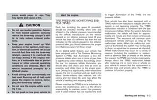Black plate (237,1)




    grass, waste paper or rags. They                start the engine.                                to trigger illumination of the TPMS low tire
    may ignite and cause a fire.                                                                     pressure telltale.
                                              TIRE PRESSURE MONITORING SYS-                          Your vehicle has also been equipped with a
                                              TEM (TPMS)                                             TPMS malfunction indicator to indicate when the
                  CAUTION                                                                            system is not operating properly. The TPMS
                                              Each tire, including the spare (if provided),
                                                                                                     malfunction indicator is combined with the low
.   Do not use leaded gasoline. Depos-        should be checked monthly when cold and
                                                                                                     tire pressure telltale. When the system detects a
    its from leaded gasoline seriously        inflated to the inflation pressure recommended
                                                                                                     malfunction, the telltale will flash for approxi-
    reduce the three-way catalyst’s abil-     by the vehicle manufacturer on the vehicle
                                                                                                     mately one minute and then remain continuously
                                              placard or tire inflation pressure label. (If your
    ity to help reduce exhaust pollu-                                                                illuminated. This sequence will continue upon
                                              vehicle has tires of a different size than the size
    tants.                                                                                           subsequent vehicle start-ups as long as the
                                              indicated on the vehicle placard or tire inflation
.   Keep your engine tuned up. Mal-                                                                  malfunction exists. When the malfunction indi-
                                              pressure label, you should determine the proper
                                                                                                     cator is illuminated, the system may not be able
    functions in the ignition, fuel injec-    tire inflation pressure for those tires.)
                                                                                                     to detect or signal low tire pressure as intended.
    tion, or electrical systems can cause                                                            TPMS malfunctions may occur for a variety of
                                              As an added safety feature, your vehicle has
    overrich fuel flow into the three-way     been equipped with a Tire Pressure Monitoring          reasons, including the installation of replace-
    catalyst, causing it to overheat. Do      System (TPMS) that illuminates a low tire              ment or alternate tires or wheels on the vehicle
    not keep driving if the engine mis-       pressure telltale when one or more of your tires       that prevent the TPMS from functioning properly.
    fires, or if noticeable loss of perfor-   is significantly under-inflated. Accordingly, when     Always check the TPMS malfunction telltale
    mance or other unusual operating          the low tire pressure telltale illuminates, you        after replacing one or more tires or wheels on
    conditions are detected. Have the         should stop and check your tires as soon as            your vehicle to ensure that the replacement or
    vehicle inspected promptly by a           possible, and inflate them to the proper pres-         alternate tires and wheels allow the TPMS to
    NISSAN dealer.                            sure. Driving on a significantly under-inflated tire   continue to function properly.
                                              causes the tire to overheat and can lead to tire
.   Avoid driving with an extremely low       failure. Under-inflation also reduces fuel effi-
    fuel level. Running out of fuel could     ciency and tire tread life, and may affect the
    cause the engine to misfire, dama-        vehicle’s handling and stopping ability.
    ging the three-way catalyst.
                                              Please note that the TPMS is not a substitute for
.   Do not race the engine while warm-        proper tire maintenance, and it is the driver’s
    ing it up.                                responsibility to maintain correct tire pressure,
.   Do not push or tow your vehicle to        even if under-inflation has not reached the level
                                                                                                                          Starting and driving 5-3



                                                                                                          Model "Z34-D" EDITED: 2009/ 3/ 30
 