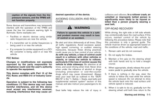 Black plate (239,1)




     ception of the signals from the tire          desired operation of the device.                    collisions and rollovers. In a rollover crash, an
     pressure sensors, and the TPMS will                                                               unbelted or improperly belted person is
                                                   AVOIDING COLLISION AND ROLL-                        significantly more likely to be injured or
     not function properly.
                                                   OVER                                                killed than a person properly wearing a
Some devices and transmitters may temporarily                                                          seat belt.
interfere with the operation of the TPMS and                           WARNING                         OFF-ROAD RECOVERY
cause the low tire pressure warning light to
illuminate. Some examples are:                      Failure to operate this vehicle in a safe          While driving, the right side or left side wheels
                                                    and prudent manner may result in loss              may unintentionally leave the road surface. If this
— Facilities or electric devices using similar                                                         occurs, maintain control of the vehicle by
  radio frequencies are near the vehicle.           of control or an accident.
                                                                                                       following the procedure below. Please note that
— If a transmitter set to similar frequencies is   Be alert and drive defensively at all times. Obey   this procedure is only a general guide. The
  being used in or near the vehicle.               all traffic regulations. Avoid excessive speed,     vehicle must be driven as appropriate based on
                                                   high speed cornering, or sudden steering            the conditions of the vehicle, road and traffic.
— If a computer (or similar equipment) or a DC/    maneuvers, because these driving practices
  AC converter is being used in or near the                                                            1. Remain calm and do not overreact.
                                                   could cause you to lose control of your vehicle.
  vehicle.                                         As with any vehicle, a loss of control could        2. Do not apply the brakes.
FCC Notice:                                        result in a collision with other vehicles or
                                                   objects, or cause the vehicle to rollover,          3. Maintain a firm grip on the steering wheel
Changes or modifications not expressly             particularly if the loss of control causes the         with both hands and try to hold a straight
approved by the party responsible for              vehicle to slide sideways. Be attentive at all         course.
compliance could void the user’s authority         times, and avoid driving when tired. Never drive    4. When appropriate, slowly release the accel-
to operate the equipment.                          when under the influence of alcohol or drugs           erator pedal to gradually slow the vehicle.
                                                   (including prescription or over-the-counter
This device complies with Part 15 of the           drugs which may cause drowsiness). Always           5. If there is nothing in the way, steer the
FCC Rules and RSS-210 of Industry Cana-            wear your seat belt as outlined in the “SEAT           vehicle to follow the road while the vehicle
da.                                                BELTS” in the “1. Safety — Seats, seat belts and       speed is reduced. Do not attempt to drive
Operation is subject to the following two          supplemental restraint system” section of this         the vehicle back onto the road surface until
conditions: (1) This device may not cause          manual, and also instruct your passengers to do        vehicle speed is reduced.
harmful interference, and (2) this device          so.
                                                                                                       6. When it is safe to do so, gradually turn the
must accept any interference received,             Seat belts help reduce the risk of injury in           steering wheel until both tires return to the
including interference that may cause un-
                                                                                                                             Starting and driving 5-5



                                                                                                            Model "Z34-D" EDITED: 2009/ 3/ 30
 