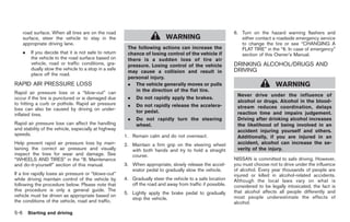 Black plate (240,1)




      road surface. When all tires are on the road                                                            6. Turn on the hazard warning flashers and
      surface, steer the vehicle to stay in the                              WARNING                             either contact a roadside emergency service
      appropriate driving lane.                                                                                  to change the tire or see “CHANGING A
                                                          The following actions can increase the                 FLAT TIRE” in the “6. In case of emergency”
      .    If you decide that it is not safe to return    chance of losing control of the vehicle if             section of this Owner’s Manual.
           the vehicle to the road surface based on       there is a sudden loss of tire air
           vehicle, road or traffic conditions, gra-      pressure. Losing control of the vehicle             DRINKING ALCOHOL/DRUGS AND
           dually slow the vehicle to a stop in a safe                                                        DRIVING
                                                          may cause a collision and result in
           place off the road.
                                                          personal injury.
RAPID AIR PRESSURE LOSS                                   . The vehicle generally moves or pulls                                  WARNING
Rapid air pressure loss or a “blow-out” can                  in the direction of the flat tire.
                                                                                                               Never drive under the influence of
occur if the tire is punctured or is damaged due          .   Do not rapidly apply the brakes.
to hitting a curb or pothole. Rapid air pressure                                                               alcohol or drugs. Alcohol in the blood-
                                                          .   Do not rapidly release the accelera-             stream reduces coordination, delays
loss can also be caused by driving on under-                  tor pedal.
inflated tires.                                                                                                reaction time and impairs judgement.
                                                          .   Do not rapidly turn the steering                 Driving after drinking alcohol increases
Rapid air pressure loss can affect the handling               wheel.                                           the likelihood of being involved in an
and stability of the vehicle, especially at highway                                                            accident injuring yourself and others.
speeds.                                                  1. Remain calm and do not overreact.                  Additionally, if you are injured in an
Help prevent rapid air pressure loss by main-            2. Maintain a firm grip on the steering wheel         accident, alcohol can increase the se-
taining the correct air pressure and visually               with both hands and try to hold a straight         verity of the injury.
inspect the tires for wear and damage. See                  course.
“WHEELS AND TIRES” in the “8. Maintenance                                                                     NISSAN is committed to safe driving. However,
and do-it-yourself” section of this manual.              3. When appropriate, slowly release the accel-       you must choose not to drive under the influence
                                                            erator pedal to gradually slow the vehicle.       of alcohol. Every year thousands of people are
If a tire rapidly loses air pressure or “blows-out”                                                           injured or killed in alcohol-related accidents.
while driving maintain control of the vehicle by         4. Gradually steer the vehicle to a safe location    Although the local laws vary on what is
following the procedure below. Please note that             off the road and away from traffic if possible.   considered to be legally intoxicated, the fact is
this procedure is only a general guide. The                                                                   that alcohol affects all people differently and
                                                         5. Lightly apply the brake pedal to gradually
vehicle must be driven as appropriate based on                                                                most people underestimate the effects of
                                                            stop the vehicle.
the conditions of the vehicle, road and traffic.                                                              alcohol.

5-6       Starting and driving



                                                                                                                   Model "Z34-D" EDITED: 2009/ 3/ 30
 