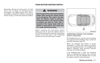 Black plate (241,1)




                                                      PUSH-BUTTON IGNITION SWITCH

Remember, drinking and driving don’t mix! And
that is true for drugs, too (over-the-counter,                            WARNING
prescription, and illegal drugs). Don’t drive if
your ability to operate your vehicle is impaired by    Do not operate the push-button ignition
alcohol, drugs, or some other physical condition.      switch while driving the vehicle except
                                                       in an emergency. (The engine will stop
                                                       when the ignition switch is pushed 3
                                                       consecutive times or the ignition switch
                                                       is pushed and held for more than 2
                                                       seconds.) If the engine stops while the
                                                       vehicle is being driven, this could lead
                                                       to a crash and serious injury.

                                                      Before operating the push-button ignition
                                                      switch, be sure to move the selector lever to                                              SSD0825
                                                      the P (Park) position (for automatic transmission
                                                      model) or the shift lever to the N (Neutral)        OPERATING RANGE FOR ENGINE
                                                      position (for manual transmission model).           START FUNCTION
                                                                                                          The Intelligent Key can only be used for starting
                                                                                                          the engine when the Intelligent Key is within the
                                                                                                          specified operating range * .
                                                                                                                                      1

                                                                                                          When the Intelligent Key battery is almost
                                                                                                          discharged or strong radio waves are present
                                                                                                          near the operating location, the Intelligent Key
                                                                                                          system’s operating range becomes narrower
                                                                                                          and may not function properly.
                                                                                                          If the Intelligent Key is within the operating
                                                                                                          range, it is possible for anyone, even someone
                                                                                                          who does not carry the Intelligent Key, to push
                                                                                                          the ignition switch to start the engine.

                                                                                                                               Starting and driving 5-7



                                                                                                               Model "Z34-D" EDITED: 2009/ 3/ 30
 