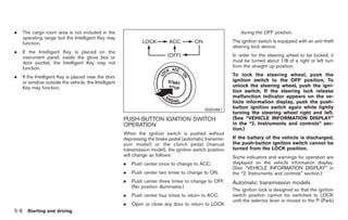 Black plate (242,1)




.     The cargo room area is not included in the                                                               during the OFF position.
      operating range but the Intelligent Key may
      function.                                                                                            The ignition switch is equipped with an anti-theft
                                                                                                           steering lock device.
.     If the Intelligent Key is placed on the
      instrument panel, inside the glove box or                                                            In order for the steering wheel to be locked, it
      door pocket, the Intelligent Key may not                                                             must be turned about 1/8 of a right or left turn
      function.                                                                                            from the straight up position.

.     If the Intelligent Key is placed near the door                                                       To lock the steering wheel, push the
      or window outside the vehicle, the Intelligent                                                       ignition switch to the OFF position. To
      Key may function.                                                                                    unlock the steering wheel, push the igni-
                                                                                                           tion switch. If the steering lock release
                                                                                                           malfunction indicator appears on the ve-
                                                                                                           hicle information display, push the push-
                                                                                              SSD0661
                                                                                                           button ignition switch again while lightly
                                                                                                           turning the steering wheel right and left.
                                                       PUSH-BUTTON IGNITION SWITCH                         (See “VEHICLE INFORMATION DISPLAY”
                                                       OPERATION                                           in the “2. Instruments and controls” sec-
                                                                                                           tion.)
                                                       When the ignition switch is pushed without
                                                       depressing the brake pedal (automatic transmis-     If the battery of the vehicle is discharged,
                                                       sion model) or the clutch pedal (manual             the push-button ignition switch cannot be
                                                       transmission model), the ignition switch position   turned from the LOCK position.
                                                       will change as follows:                             Some indicators and warnings for operation are
                                                       .   Push center once to change to ACC.              displayed on the vehicle information display.
                                                                                                           (See “VEHICLE INFORMATION DISPLAY” in
                                                       .   Push center two times to change to ON.          the “2. Instruments and controls” section.)
                                                       .   Push center three times to change to OFF.       Automatic transmission models
                                                           (No position illuminates.)
                                                                                                           The ignition lock is designed so that the ignition
                                                       .   Push center four times to return to ACC.        switch position cannot be switched to LOCK
                                                                                                           until the selector lever is moved to the P (Park)
                                                       .   Open or close any door to return to LOCK
5-8     Starting and driving



                                                                                                                Model "Z34-D" EDITED: 2009/ 3/ 30
 