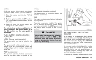 Black plate (243,1)




position.                                              running.
When the ignition switch cannot be pushed              ON (Normal operating position)
toward the LOCK position, proceed as follows:          This position turns on the ignition system and
1. Move the selector lever into the P (Park)           electrical accessories.
   position.
                                                       OFF
2. Push the ignition switch to the OFF position.       The engine can be turned off without locking the
   The ignition switch position indicator will not     steering wheel.
   illuminate.
                                                       Automatic transmission models: The ignition
3. Open the door. The ignition switch will             lock is designed so that the ignition switch
   change to the LOCK position.                        cannot be switched to the LOCK position until
The selector lever can be moved from the P             the selector lever is moved to the P (Park)
(Park) position if the ignition switch is in           position.
                                                                                                                                                   SSD0826
the ON position and the brake pedal is
depressed.                                                                 CAUTION                        INTELLIGENT KEY BATTERY DIS-
                                                                                                          CHARGE
PUSH-BUTTON IGNITION SWITCH                             Do not leave the vehicle with the push-
POSITIONS                                               button ignition switch in ACC or ON               If the battery of the Intelligent Key is almost
                                                        positions when the engine is not run-             discharged, the guide light * of the Intelligent
                                                                                                                                        B
LOCK (Normal parking position)                                                                            Key port * blinks and the indicator appears on
                                                                                                                    A
                                                        ning for an extended period. This can             the vehicle information display. (See “VEHICLE
The ignition switch can only be locked in this          discharge the battery.
position.                                                                                                 INFORMATION DISPLAY” in the “2. Instruments
                                                                                                          and controls” section.)
The ignition switch will be unlocked when it is
pushed to the ACC position while carrying the                                                             In this case, inserting the Intelligent Key into the
Intelligent Key or with the Intelligent Key inserted                                                      port * allows you to start the engine. Make
                                                                                                                  1
in the port.                                                                                              sure that the key ring side faces backward as
                                                                                                          illustrated. Insert the Intelligent Key in the port
ACC (Accessories)                                                                                         until it is latched and secured.
This position activates electrical accessories                                                            To remove the Intelligent Key from the port, push
such as the radio, when the engine is not
                                                                                                                                Starting and driving 5-9



                                                                                                                Model "Z34-D" EDITED: 2009/ 3/ 30
 