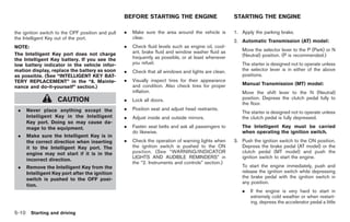 Black plate (244,1)




                                                   BEFORE STARTING THE ENGINE                         STARTING THE ENGINE

the ignition switch to the OFF position and pull   .   Make sure the area around the vehicle is       1. Apply the parking brake.
the Intelligent Key out of the port.                   clear.
                                                                                                      2. Automatic Transmission (AT) model:
NOTE:                                              .   Check fluid levels such as engine oil, cool-
                                                       ant, brake fluid and window washer fluid as       Move the selector lever to the P (Park) or N
The Intelligent Key port does not charge                                                                 (Neutral) position. (P is recommended.)
the Intelligent Key battery. If you see the            frequently as possible, or at least whenever
low battery indicator in the vehicle infor-            you refuel.                                       The starter is designed not to operate unless
mation display, replace the battery as soon        .   Check that all windows and lights are clean.      the selector lever is in either of the above
as possible. (See “INTELLIGENT KEY BAT-                                                                  positions.
TERY REPLACEMENT” in the “8. Mainte-               .   Visually inspect tires for their appearance
                                                       and condition. Also check tires for proper        Manual Transmission (MT) model:
nance and do-it-yourself” section.)
                                                       inflation.                                        Move the shift lever to the N (Neutral)
                    CAUTION                        .   Lock all doors.                                   position. Depress the clutch pedal fully to
                                                                                                         the floor.
 .   Never place anything except the               .   Position seat and adjust head restraints.
                                                                                                         The starter is designed not to operate unless
     Intelligent Key in the Intelligent            .   Adjust inside and outside mirrors.                the clutch pedal is fully depressed.
     Key port. Doing so may cause da-
     mage to the equipment.                        .   Fasten seat belts and ask all passengers to       The Intelligent Key must be carried
                                                       do likewise.                                      when operating the ignition switch.
 .   Make sure the Intelligent Key is in
     the correct direction when inserting          .   Check the operation of warning lights when     3. Push the ignition switch to the ON position.
     it to the Intelligent Key port. The               the ignition switch is pushed to the ON           Depress the brake pedal (AT model) or the
     engine may not start if it is in the              position. (See “WARNING/INDICATOR                 clutch pedal (MT model) and push the
                                                       LIGHTS AND AUDIBLE REMINDERS” in                  ignition switch to start the engine.
     incorrect direction.
                                                       the “2. Instruments and controls” section.)
 .   Remove the Intelligent Key from the                                                                 To start the engine immediately, push and
     Intelligent Key port after the ignition                                                             release the ignition switch while depressing
     switch is pushed to the OFF posi-                                                                   the brake pedal with the ignition switch in
                                                                                                         any position.
     tion.
                                                                                                         .    If the engine is very hard to start in
                                                                                                              extremely cold weather or when restart-
                                                                                                              ing, depress the accelerator pedal a little

5-10 Starting and driving


                                                                                                             Model "Z34-D" EDITED: 2009/ 3/ 30
 