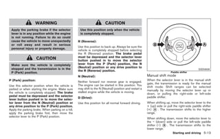 Black plate (247,1)




                   WARNING                                              CAUTION
 Apply the parking brake if the selector            Use this position only when the vehicle
 lever is in any position while the engine          is completely stopped.
 is not running. Failure to do so could
 cause the vehicle to move unexpectedly            R (Reverse):
 or roll away and result in serious
                                                   Use this position to back up. Always be sure the
 personal injury or property damage.
                                                   vehicle is completely stopped before selecting
                                                   the R (Reverse) position. The brake pedal
                                                   must be depressed and the selector lever
                     CAUTION                       button pushed in to move the selector
 Make sure the vehicle is completely               lever from the P (Park) position, the N
                                                   (Neutral) position or any drive position to
 stopped and the transmission is in the                                                                                                         SSD0828
                                                   the R (Reverse) position.
 P (Park) position.                                                                                                        Paddle shifter
                                                   N (Neutral):                                          Manual shift mode
P (Park) position:                                                                                       When the selector lever is in the manual shift
                                                   Neither forward nor reverse gear is engaged.
                                                                                                         gate, the transmission is ready for the manual
Use this selector position when the vehicle is     The engine can be started in this position. You
                                                                                                         shift mode. Shift ranges can be selected
parked or when starting the engine. Make sure      may shift to the N (Neutral) position and restart a
                                                                                                         manually by moving the selector lever up or
the vehicle is completely stopped. The brake       stalled engine while the vehicle is moving.
                                                                                                         down, or pulling the right-side or left-side
pedal must be depressed and the selector                                                                 paddle shifter.
                                                   D (Drive):
lever button pushed in to move the selec-
tor lever from the N (Neutral) position or         Use this position for all normal forward driving.     When shifting up, move the selector lever to the
any drive position to the P (Park) position.                                                             + (up) side or pull the right-side paddle shifter
Apply the parking brake. When parking on a hill,                                                         (+) * . The transmission shifts to the higher
                                                                                                              A
apply the parking brake first, then move the                                                             range.
selector lever to the P (Park) position.
                                                                                                         When shifting down, move the selector lever to
                                                                                                         the − (down) side or pull the left-side paddle
                                                                                                         shifter (−) * . The transmission shifts to the
                                                                                                                     B
                                                                                                         lower range.
                                                                                                                             Starting and driving 5-13



                                                                                                              Model "Z34-D" EDITED: 2009/ 3/ 30
 