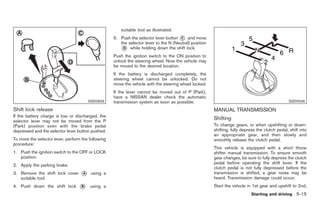 Black plate (249,1)




                                                        suitable tool as illustrated.
                                                    5. Push the selector lever button * and move
                                                                                       C
                                                       the selector lever to the N (Neutral) position
                                                       * while holding down the shift lock.
                                                        D

                                                    Push the ignition switch to the ON position to
                                                    unlock the steering wheel. Now the vehicle may
                                                    be moved to the desired location.
                                                    If the battery is discharged completely, the
                                                    steering wheel cannot be unlocked. Do not
                                                    move the vehicle with the steering wheel locked.
                                                    If the lever cannot be moved out of P (Park),
                                                    have a NISSAN dealer check the automatic
                                       SSD0829      transmission system as soon as possible.                                                     SSD0536

Shift lock release                                                                                      MANUAL TRANSMISSION
If the battery charge is low or discharged, the
selector lever may not be moved from the P
                                                                                                        Shifting
(Park) position even with the brake pedal                                                               To change gears, or when upshifting or down-
depressed and the selector lever button pushed.                                                         shifting, fully depress the clutch pedal, shift into
                                                                                                        an appropriate gear, and then slowly and
To move the selector lever, perform the following                                                       smoothly release the clutch pedal.
procedure:
                                                                                                        This vehicle is equipped with a short throw
1. Push the ignition switch to the OFF or LOCK                                                          shifter manual transmission. To ensure smooth
   position.                                                                                            gear changes, be sure to fully depress the clutch
                                                                                                        pedal before operating the shift lever. If the
2. Apply the parking brake.
                                                                                                        clutch pedal is not fully depressed before the
3. Remove the shift lock cover     *
                                   A     using a                                                        transmission is shifted, a gear noise may be
   suitable tool.                                                                                       heard. Transmission damage could occur.
4. Push down the shift lock       *
                                  B     using a                                                         Start the vehicle in 1st gear and upshift to 2nd,
                                                                                                                            Starting and driving 5-15



                                                                                                              Model "Z34-D" EDITED: 2009/ 3/ 30
 