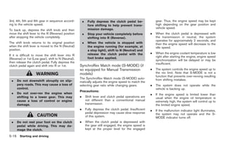 Black plate (250,1)




3rd, 4th, 5th and 6th gear in sequence accord-           .    Fully depress the clutch pedal be-                gear. Thus, the engine speed may be kept
ing to the vehicle speed.                                     fore shifting to help prevent trans-              high depending on the gear position and
                                                              mission damage.                                   vehicle speed.
To back up, depress the shift knob and then
move the shift lever to the R (Reverse) position         .    Stop your vehicle completely before           .   When the clutch pedal is depressed with
after stopping the vehicle completely.                        shifting into R (Reverse).                        the transmission in neutral, the system
                                                                                                                operates for approximately 2 seconds, and
The shift knob returns to its original position          .    When the vehicle is stopped with                  then the engine speed will decrease to the
when the shift lever is moved to the N (Neutral)              the engine running (for example, at               idle speed.
position.                                                     a stop light), shift to N (Neutral) and
                                                              release the clutch pedal with the             .   When the engine coolant temperature is low
If it is difficult to move the shift lever into R                                                               right after starting the engine, engine speed
(Reverse) or 1st (Low gear), shift to N (Neutral),            foot brake applied.
                                                                                                                synchronization will be delayed or may be
then release the clutch pedal. Fully depress the                                                                insufficient.
clutch pedal again and shift into R or 1st.          SynchroRev Match mode (S-MODE) (if
                                                     so equipped for Manual Transmission                    .   The system controls the engine speed up to
                    WARNING                          models)                                                    the rev limit. Note that S-MODE is not a
                                                                                                                function that prevents over-revving resulting
                                                     The SynchroRev Match mode (S-MODE) auto-                   from shifting mistakes.
 .   Do not downshift abruptly on slip-              matically adjusts the engine speed to match the
     pery roads. This may cause a loss of            selecting gear ratio while changing gears.             .   The system does not operate while the
     control.                                                                                                   vehicle is backing up.
                                                     Precautions:
 .   Do not over-rev the engine when                                                                        .   If the engine speed is limited lower than
     shifting to a lower gear. This may              .       Shift lever and clutch pedal operations are        usual when the engine oil temperature is
     cause a loss of control or engine                       not different than a conventional manual           extremely high, the system will control up to
     damage.                                                 transmission.                                      the limited engine speed.
                                                     .       Fully depress the clutch pedal. Insufficient   .   If the malfunction indicator light illuminates,
                                                             pedal depression may cause slow response           the system may not operate and the S-
                     CAUTION                                 of this system.                                    MODE indicator turns off.
 .   Do not rest your foot on the clutch             .       When the clutch pedal is depressed with
     pedal while driving. This may da-                       the gear still engaged, the engine speed is
     mage the clutch.                                        kept at the proper level for the engaged

5-16 Starting and driving


                                                                                                                 Model "Z34-D" EDITED: 2009/ 3/ 30
 
