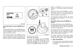 Black plate (251,1)




                                                                                                     While the S-MODE is off, you can drive the
                                                                                                     vehicle as a conventional manual transmission
                                                                                                     model.
                                                                                                     Note that the status of the S-MODE (on or off) is
                                                                                                     memorized even after the ignition switch is
                                                                                                     turned off; however, it will be initialized (off)
                                                                                                     when the battery is disconnected.
                                                                                                     The transmission position indicator * shows
                                                                                                                                            C
                                                                                                     the selected gear: N (Neutral), 1, 2, 3, 4, 5, 6, R
                                                                                                     (Reverse).
                                                                                                     SynchroRev Match mode (S-MODE) op-
                                                                                                     eration:
                                        SSD0830                                                      The SynchroRev Match mode (S-MODE) auto-
                                                                                                     matically adjusts the engine speed by controlling
SynchroRev Match mode (S-MODE) warn-                                                                 the engine throttle. The accelerator pedal does
ing:                                                                                                 not have to be depressed.
The SynchroRev Match mode (S-MODE) warn-                                                             The system detects the clutch pedal and shift
ing will appear on the vehicle information display                                                   lever operations, and then calculates the target
and the S-MODE indicator will turn off if a                                                          engine speed using the shifting gear position
system malfunction occurs.                                                                           and the vehicle speed information.
If the warning appears, the S-MODE function                                              SSD0831     The system provides accurate engine speed
will not operate, but manual transmission will                                                       control that helps achieve quick gear shifting
operate normally and driving can be continued.       Activating the system:                          and reduces shift shock on clutch engagement.
Have the system checked by a NISSAN dealer.
                                                     To activate the S-MODE, push the S-MODE         .   When downshifting:
                                                     switch * . The S-MODE indicator * on the
                                                             A                           B
                                                     tachometer will show “S”. To deactivate, push       The engine speed is automatically increased
                                                     and hold the S-MODE switch for more than 1          to the target engine speed before the clutch
                                                     second. The S-MODE indicator will turn off.         is engaged.

                                                                                                                         Starting and driving 5-17



                                                                                                          Model "Z34-D" EDITED: 2009/ 3/ 30
 
