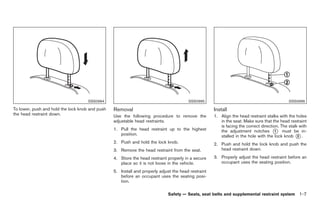Black plate (21,1)




                                     SSS0994                                            SSS0995                                              SSS0996

To lower, push and hold the lock knob and push   Removal                                             Install
the head restraint down.                         Use the following procedure to remove the           1. Align the head restraint stalks with the holes
                                                 adjustable head restraints.                            in the seat. Make sure that the head restraint
                                                                                                        is facing the correct direction. The stalk with
                                                 1. Pull the head restraint up to the highest           the adjustment notches * must be in-
                                                                                                                                      1
                                                    position.                                           stalled in the hole with the lock knob * .2
                                                 2. Push and hold the lock knob.                     2. Push and hold the lock knob and push the
                                                 3. Remove the head restraint from the seat.            head restraint down.

                                                 4. Store the head restraint properly in a secure    3. Properly adjust the head restraint before an
                                                    place so it is not loose in the vehicle.            occupant uses the seating position.

                                                 5. Install and properly adjust the head restraint
                                                    before an occupant uses the seating posi-
                                                    tion.

                                                                             Safety — Seats, seat belts and supplemental restraint system 1-7



                                                                                                          Model "Z34-D" EDITED: 2009/ 3/ 30
 