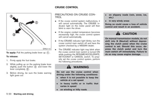 Black plate (254,1)




                                                 CRUISE CONTROL

                                                 PRECAUTIONS ON CRUISE CON-                               .   on slippery roads (rain, snow, ice,
                                                 TROL                                                         etc.)
                                                 .       If the cruise control system malfunctions, it    .   in very windy areas
                                                         will cancel automatically. The CRUISE in-        Doing so could cause a loss of vehicle
                                                         dicator light on the meter panel will then       control and result in an accident.
                                                         blink to warn the driver.
                                                 .       If the engine coolant temperature becomes
                                                         excessively high, the cruise control system                        CAUTION
                                                         will cancel automatically.
                                                                                                          On manual transmission models, do not
                                                 .       If the CRUISE indicator light blinks, turn the   shift into N (Neutral) without depres-
                                                         cruise control main switch off and have the      sing the clutch pedal when the cruise
                                                         system checked by a NISSAN dealer.               control is set. Should this occur, de-
                                      SPA2110    .       The CRUISE indicator light may blink when        press the clutch pedal and turn the
To apply: Pull the parking brake lever up   *.
                                            1            the cruise control main switch is turned ON
                                                         while pushing the RESUME/ACCELERATE,
                                                                                                          main switch off immediately. Failure to
                                                                                                          do so may cause engine damage.
To release:                                              SET/COAST or CANCEL switch. To prop-
                                                         erly set the cruise control system, perform
1. Firmly apply the foot brake.
                                                         the following procedures.
2. While pulling up on the parking brake lever
   slightly, push the button * and lower the
                             2
                                                                         WARNING
   lever completely * .
                      3

3. Before driving, be sure the brake warning         Do not use the cruise control when
   light goes out.                                   driving under the following conditions:
                                                     . when it is not possible to keep the
                                                         vehicle at a set speed
                                                     .    in heavy traffic or in traffic that
                                                          varies in speed
                                                     .    on winding or hilly roads
5-20 Starting and driving


                                                                                                              Model "Z34-D" EDITED: 2009/ 3/ 30
 
