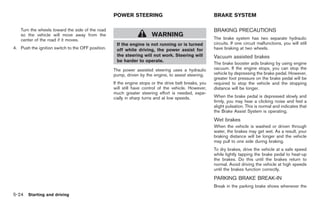 Black plate (258,1)




                                                   POWER STEERING                                      BRAKE SYSTEM

   Turn the wheels toward the side of the road                                                         BRAKING PRECAUTIONS
   so the vehicle will move away from the                              WARNING                         The brake system has two separate hydraulic
   center of the road if it moves.
                                                    If the engine is not running or is turned          circuits. If one circuit malfunctions, you will still
4. Push the ignition switch to the OFF position.    off while driving, the power assist for            have braking at two wheels.
                                                    the steering will not work. Steering will          Vacuum assisted brakes
                                                    be harder to operate.
                                                                                                       The brake booster aids braking by using engine
                                                   The power assisted steering uses a hydraulic        vacuum. If the engine stops, you can stop the
                                                   pump, driven by the engine, to assist steering.     vehicle by depressing the brake pedal. However,
                                                                                                       greater foot pressure on the brake pedal will be
                                                   If the engine stops or the drive belt breaks, you   required to stop the vehicle and the stopping
                                                   will still have control of the vehicle. However,    distance will be longer.
                                                   much greater steering effort is needed, espe-
                                                   cially in sharp turns and at low speeds.            When the brake pedal is depressed slowly and
                                                                                                       firmly, you may hear a clicking noise and feel a
                                                                                                       slight pulsation. This is normal and indicates that
                                                                                                       the Brake Assist System is operating.
                                                                                                       Wet brakes
                                                                                                       When the vehicle is washed or driven through
                                                                                                       water, the brakes may get wet. As a result, your
                                                                                                       braking distance will be longer and the vehicle
                                                                                                       may pull to one side during braking.
                                                                                                       To dry brakes, drive the vehicle at a safe speed
                                                                                                       while lightly tapping the brake pedal to heat-up
                                                                                                       the brakes. Do this until the brakes return to
                                                                                                       normal. Avoid driving the vehicle at high speeds
                                                                                                       until the brakes function correctly.
                                                                                                       PARKING BRAKE BREAK-IN
                                                                                                       Break in the parking brake shoes whenever the
5-24 Starting and driving


                                                                                                             Model "Z34-D" EDITED: 2009/ 3/ 30
 