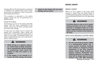 Black plate (259,1)




                                                                                           BRAKE ASSIST

stopping effect of the parking brake is weakened    assist for the brakes will not work.   BRAKE ASSIST
or whenever the parking brake shoes and/or          Braking will be harder.
drums/rotors are replaced, in order to assure the                                          When the force applied to the brake pedal
best braking performance.                                                                  exceeds a certain level, the Brake Assist is
                                                                                           activated generating greater braking force than a
This procedure is described in the vehicle                                                 conventional brake booster even with light pedal
service manual and can be performed by a                                                   force.
NISSAN dealer.
Using the brakes                                                                                               WARNING
Avoid resting your foot on the brake pedal while                                            The Brake Assist is only an aid to assist
driving. This will cause overheating of the                                                 braking operation and is not a collision
brakes, wearing out the brake and pads faster
                                                                                            warning or avoidance device. It is the
and reduce gas mileage.
                                                                                            driver’s responsibility to stay alert, drive
To help save the brakes and to prevent the                                                  safely and be in control of the vehicle at
brakes from overheating, reduce speed and                                                   all times.
downshift to a lower gear before going down a
slope or long grade. Overheated brakes may                                                 ANTI-LOCK BRAKING SYSTEM (ABS)
reduce braking performance and could result in
loss of vehicle control.
                                                                                                               WARNING
                    WARNING                                                                 .   The Anti-lock Braking System (ABS)
 .   While driving on a slippery surface,                                                       is a sophisticated device, but it
     be careful when braking, accelerat-                                                        cannot prevent accidents resulting
     ing or downshifting. Abrupt braking                                                        from careless or dangerous driving
     or accelerating could cause the                                                            techniques. It can help maintain
     wheels to skid and result in an                                                            vehicle control during braking on
     accident.                                                                                  slippery surfaces. Remember that
                                                                                                stopping distances on slippery sur-
 .   If the engine is not running or is                                                         faces will be longer than on normal
     turned off while driving, the power                                                        surfaces even with ABS. Stopping
                                                                                                               Starting and driving 5-25



                                                                                                Model "Z34-D" EDITED: 2009/ 3/ 30
 