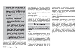 Black plate (260,1)




     distances may also be longer on               wheel and varies the brake fluid pressure to          instrument panel. The brake system then oper-
     rough, gravel or snow covered                 prevent each wheel from locking and sliding. By       ates normally, but without anti-lock assistance.
     roads, or if you are using tire chains.       preventing each wheel from locking, the system
                                                   helps the driver maintain steering control and        If the ABS warning light illuminates during the
     Always maintain a safe distance                                                                     self-test or while driving, have the vehicle
                                                   helps to minimize swerving and spinning on
     from the vehicle in front of you.                                                                   checked by a NISSAN dealer.
                                                   slippery surfaces.
     Ultimately, the driver is responsible
     for safety.                                   Using the system                                      Normal operation
                                                                                                         The ABS operates at speeds above 3 to 6 MPH
 .   Tire type and condition may also              Depress the brake pedal and hold it down.
                                                   Depress the brake pedal with firm steady              (5 to 10 km/h).
     affect braking effectiveness.
                                                   pressure, but do not pump the brakes. The             When the ABS senses that one or more wheels
     — When replacing tires, install the           ABS will operate to prevent the wheels from           are close to locking up, the actuator rapidly
       specified size of tires on all four         locking up. Steer the vehicle to avoid obstacles.     applies and releases hydraulic pressure. This
       wheels.                                                                                           action is similar to pumping the brakes very
     — When installing a spare tire,                                    WARNING                          quickly. You may feel a pulsation in the brake
       make sure that it is the proper                                                                   pedal and hear a noise from under the hood or
       size and type as specified on the            Do not pump the brake pedal. Doing so                feel a vibration from the actuator when it is
       Tire and Loading Information                 may result in increased stopping dis-                operating. This is normal and indicates that the
       label. See “TIRE AND LOADING                 tances.                                              ABS is operating properly. However, the pulsa-
       INFORMATION LABEL” in the “9.                                                                     tion may indicate that road conditions are
       Technical and consumer infor-               Self-test feature                                     hazardous and extra care is required while
       mation” section of this manual.                                                                   driving.
                                                   The ABS includes electronic sensors, electric
     — For detailed information, see               pumps, hydraulic solenoids and a computer. The
       “WHEELS AND TIRES” in the                   computer has a built-in diagnostic feature that
       “8. Maintenance and do-it-your-             tests the system each time you start the engine
       self” section of this manual.               and move the vehicle at a low speed in forward
                                                   or reverse. When the self-test occurs, you may
The Anti-lock Braking System (ABS) controls        hear a “clunk” noise and/or feel a pulsation in the
the brakes so the wheels do not lock during hard   brake pedal. This is normal and does not
braking or when braking on slippery surfaces.      indicate a malfunction. If the computer senses
The system detects the rotation speed at each      a malfunction, it switches the ABS off and
                                                   illuminates the ABS warning light on the
5-26 Starting and driving


                                                                                                              Model "Z34-D" EDITED: 2009/ 3/ 30
 