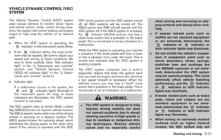 Black plate (261,1)




VEHICLE DYNAMIC CONTROL (VDC)
SYSTEM

The Vehicle Dynamic Control (VDC) system               OFF switch pushed and the VDC system turned               when driving and cornering on slip-
uses various sensors to monitor driver inputs          off, all VDC systems will be turned off. The              pery surfaces and always drive care-
and vehicle motion. Under certain driving situa-       ABLS system and ABS will still operate with the           fully.
tions, the system will control braking and engine      VDC system off. If the ABLS system is activated,
output to help keep the vehicle on its steered         the       indicator will blink and you may hear a     .   If engine related parts such as
path.                                                  clunk noise and/or feel a pulsation in the brake          muffler are not standard equipment
                                                       pedal. This is normal and is not an indication of a       or are extremely deteriorated, the
.   When the VDC system is operating, the
                                                       malfunction.                                                   indicator or       indicator or
       indicator in the instrument panel blinks.
                                                                                                                 both indicator lights may illuminate.
                                                       While the VDC system is operating, you may feel
.   If the      indicator blinks, the road condi-                                                            .   Do not modify the vehicle’s suspen-
                                                       a pulsation in the brake pedal and hear a noise
    tions may be slippery. Be sure to adjust your
                                                       or feel a vibration from under the hood. This is          sion. If suspension parts such as
    speed and driving to these conditions. Be
                                                       normal and indicates that the VDC system is               shock absorbers, struts, springs,
    sure to drive carefully. (See “Slip indicator
                                                       working properly.                                         stabilizer bars and bushings are
    light” in the “2. Instruments and controls”
    section, and “Vehicle Dynamic Control              The VDC system computer has a built-in                    not NISSAN approved or are extre-
    (VDC) off indicator light” in the “2. Instru-      diagnostic feature that tests the system each             mely deteriorated the VDC system
    ments and controls” section.)                      time you start the engine and move the vehicle at         may not operate properly. This could
                                                       a low speed forward or backward. When the                 adversely affect vehicle handling
.   Indicator light
                                                       self-test occurs, you may hear a “clunk” noise            performance, and the       indicator
    If a malfunction occurs in the system, the         and/or feel a pulsation in the brake pedal. This is       or       indicator or both indicator
          and         indicator lights illuminate in   normal and is not an indication of a malfunction.         lights may illuminate.
    the instrument panel. As long as these
                                                                                                             .   If brake related parts such as brake
    indicators are illuminated, the VDC system                              WARNING
    function is canceled.                                                                                        pads, rotors and calipers are not
                                                                                                                 standard equipment or are extre-
The VDC system uses an Active Brake Limited             .    The VDC system is designed to help
                                                                                                                 mely deteriorated, the      indicator
Slip (ABLS) function to improve vehicle traction.            improve driving stability but does
                                                                                                                 or       indicator or both indicator
The ABLS system works when one of the driving                not prevent accidents due to abrupt
                                                                                                                 lights may illuminate.
wheels is spinning on a slippery surface. The                steering operation at high speeds or
ABLS system brakes the spinning wheel, which                 due to careless or dangerous driv-              .   When driving on extremely inclined
distributes the driving power to the other drive             ing techniques. Reduce vehicle                      surfaces such as higher banked
wheel. If the vehicle is operated with the VDC               speed and be especially careful                     corners, the VDC system may not

                                                                                                                              Starting and driving 5-27



                                                                                                                 Model "Z34-D" EDITED: 2009/ 3/ 30
 