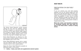 Black plate (22,1)




                                                                     SEAT BELTS

                                                                     PRECAUTIONS ON SEAT BELT
                                                                     USAGE
                                                                     If you are wearing your seat belt properly
                                                                     adjusted, and you are sitting upright and well
                                                                     back in your seat with both feet on the floor, your
                                                                     chances of being injured or killed in an accident
                                                                     and/or the severity of injury may be greatly
                                                                     reduced. NISSAN strongly encourages you and
                                                                     all of your passengers to buckle up every time
                                                                     you drive, even if your seating position includes a
                                                                     supplemental air bag.
                                                                     Most U.S. states and Canadian provinces
                                                                     or territories specify that seat belts be
                                        SSS0508                      worn at all times when a vehicle is being
                                                                     driven.
The Active Head Restraint moves forward
utilizing the force that the seatback receives
from the occupant in a rear-end collision. The
movement of the head restraint helps support
the occupant’s head by reducing its backward
movement and helping absorb some of the
forces that may lead to whiplash-type injuries.
Active Head Restraints are effective for colli-
sions at low to medium speeds in which it is said
that whiplash injury occurs most.
Active Head Restraints operate only in certain
rear-end collisions. After the collision, the head
restraints return to their original position.
Adjust the Active Head Restraints properly as
described earlier in this section.
1-8   Safety — Seats, seat belts and supplemental restraint system



                                                                          Model "Z34-D" EDITED: 2009/ 3/ 30
 