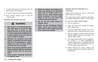 Black plate (264,1)




.       A sturdy, flat board to be placed under the      .   Watch for slippery spots (glare ice).   ENGINE BLOCK HEATER (if so
        jack to give it firm support.                        These may appear on an otherwise        equipped)
.       A shovel to dig the vehicle out of snowdrifts.       clear road in shaded areas. If a        Engine block heaters are used to assist with
                                                             patch of ice is seen ahead, brake       cold temperature starting.
.       Extra window washer fluid to refill the              before reaching it. Try not to brake
        reservoir tank.                                                                              The engine block heater should be used when
                                                             while on the ice, and avoid any
                                                                                                     the outside temperature is 208F (−78C) or lower.
DRIVING ON SNOW OR ICE                                       sudden steering maneuvers.
                                                         .   Do not use the cruise control on        To use the engine block heater
                                                             slippery roads.                         1. Turn the engine off.
                        WARNING
                                                         .   Snow can trap dangerous exhaust         2. Open the hood and unwrap the engine
    .    Wet ice (328F, 08C and freezing rain),              gases under your vehicle. Keep             block heater cord.
         very cold snow or ice can be slick                  snow clear of the exhaust pipe and
         and very hard to drive on. The                                                              3. Plug the engine block heater cord into a
                                                             from around your vehicle.
         vehicle will have much less traction                                                           grounded 3-wire, 3-pronged extension cord.
         or “grip” under these conditions. Try                                                       4. Plug the extension cord into a Ground Fault
         to avoid driving on wet ice until the                                                          Interrupt (GFI) protected, grounded 110-
         road is salted or sanded.                                                                      volt AC (VAC) outlet.
    .    Whatever the condition, drive with                                                          5. The engine block heater must be plugged in
         caution. Accelerate and slow down                                                              for at least 2 - 4 hours, depending on
         with care. If accelerating or down-                                                            outside temperatures, to properly warm the
         shifting too fast, the drive wheels                                                            engine coolant. Use an appropriate timer to
         will lose even more traction.                                                                  turn the engine block heater on.
    .    Allow more stopping distance under                                                          6. Before starting the engine, unplug and
         these conditions. Braking should be                                                            properly store the cord to keep it away from
         started sooner than on dry pave-                                                               moving parts.
         ment.
    .    Allow greater following distances
         on slippery roads.

5-30 Starting and driving


                                                                                                          Model "Z34-D" EDITED: 2009/ 3/ 30
 