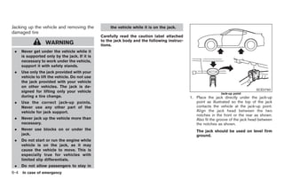Black plate (270,1)




Jacking up the vehicle and removing the              the vehicle while it is on the jack.
damaged tire
                                                Carefully read the caution label attached
                                                to the jack body and the following instruc-
                   WARNING                      tions.
 .    Never get under the vehicle while it
      is supported only by the jack. If it is
      necessary to work under the vehicle,
      support it with safety stands.
 .    Use only the jack provided with your
      vehicle to lift the vehicle. Do not use
      the jack provided with your vehicle
      on other vehicles. The jack is de-
                                                                                                                                   SCE0790
      signed for lifting only your vehicle                                                                      Jack-up point
      during a tire change.                                                                   1. Place the jack directly under the jack-up
 .    Use the correct jack-up points.                                                            point as illustrated so the top of the jack
      Never use any other part of the                                                            contacts the vehicle at the jack-up point.
      vehicle for jack support.                                                                  Align the jack head between the two
                                                                                                 notches in the front or the rear as shown.
 .    Never jack up the vehicle more than                                                        Also fit the groove of the jack head between
      necessary.                                                                                 the notches as shown.
 .    Never use blocks on or under the                                                           The jack should be used on level firm
      jack.                                                                                      ground.
 .    Do not start or run the engine while
      vehicle is on the jack, as it may
      cause the vehicle to move. This is
      especially true for vehicles with
      limited slip differentials.
 .    Do not allow passengers to stay in
6-4   In case of emergency



                                                                                                   Model "Z34-D" EDITED: 2009/ 3/ 30
 