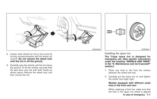 Black plate (271,1)




                                                       SCE0504                                        SCE0661

2. Loosen each wheel nut one or two turns by                     Installing the spare tire
   turning counterclockwise with the wheel nut                   The T-type spare tire is designed for
   wrench. Do not remove the wheel nuts                          emergency use. (See specific instructions
   until the tire is off the ground.                             under the heading “WHEELS AND TIRES”
                                                                 in the “8. Maintenance and do-it-yourself”
3. Carefully raise the vehicle until the tire clears
                                                                 section.)
   the ground. To lift the vehicle, securely hold
   the jack lever and rod with both hands as                     1. Clean any mud or dirt from the surface
   shown above. Remove the wheel nuts, and                          between the wheel and hub.
   then remove the tire.
                                                                 2. Carefully put the spare tire on and tighten
                                                                    the wheel nuts finger tight.
                                                                    Models equipped with different sized
                                                                    tires in the front and rear:
                                                                    When replacing a front tire, make sure that
                                                                    the hole in the spare tire wheel is aligned
                                                                                    In case of emergency 6-5



                                                                      Model "Z34-D" EDITED: 2009/ 3/ 30
 