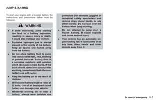 Black plate (273,1)




JUMP STARTING

To start your engine with a booster battery, the       protectors (for example, goggles or
instructions and precautions below must be             industrial safety spectacles) and
followed.
                                                       remove rings, metal bands, or any
                                                       other jewelry. Do not lean over the
                   WARNING                             battery when jump starting.
 .   If done incorrectly, jump starting            .   Do not attempt to jump start a
     can lead to a battery explosion,                  frozen battery. It could explode
     resulting in severe injury or death.              and cause serious injury.
     It could also damage your vehicle.            .   Your vehicle has an automatic en-
 .   Explosive hydrogen gas is always                  gine cooling fan. It could come on at
     present in the vicinity of the battery.           any time. Keep hands and other
     Keep all sparks and flames away                   objects away from it.
     from the battery.
 .   Do not allow battery fluid to come
     into contact with eyes, skin, clothing
     or painted surfaces. Battery fluid is
     a corrosive sulphuric acid solution
     which can cause severe burns. If the
     fluid should come into contact with
     anything, immediately flush the con-
     tacted area with water.
 .   Keep the battery out of the reach of
     children.
 .   The booster battery must be rated at
     12 volts. Use of an improperly rated
     battery can damage your vehicle.
 .   Whenever working on or near a
     battery, always wear suitable eye
                                                                                                            In case of emergency 6-7



                                                                                               Model "Z34-D" EDITED: 2009/ 3/ 30
 