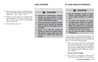 Black plate (275,1)




                                                   PUSH STARTING                                    IF YOUR VEHICLE OVERHEATS

                                                   Do not attempt to start the engine by pushing.
7. After starting your engine, carefully discon-                                                                        CAUTION
   nect the negative cable and then the positive                      CAUTION                        .    Do not continue to drive if your
   cable (* ? * ? * ? * ).
           4       3      2       1
                                                    .   Automatic transmission models                     vehicle overheats. Doing so could
8. Replace the vent caps (if so equipped). Be           cannot be push-started or tow-                    cause engine damage or a vehicle
   sure to dispose of the cloth used to cover           started. Attempting to do so may                  fire.
   the vent holes as it may be contaminated             cause transmission damage.                   .    To avoid the danger of being
   with corrosive acid.
                                                    .   Three way catalyst equipped models                scalded, never remove the radiator
9. Put the battery cover on.                            should not be started by pushing                  cap while the engine is still hot.
                                                        since the three way catalyst may be               When the radiator cap is removed,
                                                        damaged.                                          pressurized hot water will spurt out,
                                                                                                          possibly causing serious injury.
                                                    .   Never try to start the vehicle by
                                                        towing it; when the engine starts,           .    Do not open the hood if steam is
                                                        the forward surge could cause the                 coming out.
                                                        vehicle to collide with the tow
                                                        vehicle.                                    If your vehicle is overheating (indicated by an
                                                                                                    extremely high temperature gauge reading), or if
                                                                                                    you feel a lack of engine power, detect abnormal
                                                                                                    noise, etc., take the following steps:
                                                                                                    1. Move the vehicle safely off the road, apply
                                                                                                       the parking brake and move the selector
                                                                                                       lever to the P (Park) position (Automatic
                                                                                                       transmission models). Move the shift lever to
                                                                                                       the N (Neutral) position (Manual transmis-
                                                                                                       sion models).
                                                                                                         Do not stop the engine.
                                                                                                    2. Turn off the air conditioner. Open all the
                                                                                                       windows, move the heater or air conditioner
                                                                                                                       In case of emergency 6-9



                                                                                                          Model "Z34-D" EDITED: 2009/ 3/ 30
 