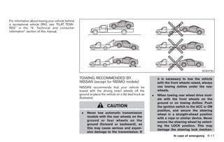 Black plate (277,1)




For information about towing your vehicle behind
a recreational vehicle (RV), see “FLAT TOW-
ING” in the “9. Technical and consumer
information” section of this manual.




                                                                                                                                         SCE0792

                                                   TOWING RECOMMENDED BY                                    it is necessary to tow the vehicle
                                                   NISSAN (except for NISMO models)                         with the front wheels raised, always
                                                   NISSAN recommends that your vehicle be                   use towing dollies under the rear
                                                   towed with the driving (rear) wheels off the             wheels.
                                                   ground or place the vehicle on a flat bed truck as   .   When towing rear wheel drive mod-
                                                   illustrated.                                             els with the front wheels on the
                                                                                                            ground or on towing dollies: Push
                                                                        CAUTION                             the ignition switch to the ACC or ON
                                                                                                            position, and secure the steering
                                                    .   Never tow automatic transmission                    wheel in a straight-ahead position
                                                        models with the rear wheels on the                  with a rope or similar device. Never
                                                        ground or four wheels on the                        secure the steering wheel by select-
                                                        ground (forward or backward), as                    ing the LOCK position. This may
                                                        this may cause serious and expen-                   damage the steering lock mechan-
                                                        sive damage to the transmission. If
                                                                                                                       In case of emergency 6-11



                                                                                                            Model "Z34-D" EDITED: 2009/ 3/ 30
 