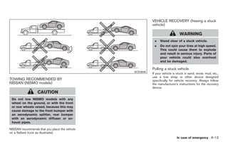 Black plate (279,1)




                                                         VEHICLE RECOVERY (freeing a stuck
                                                         vehicle)

                                                                             WARNING
                                                          .   Stand clear of a stuck vehicle.
                                                          .   Do not spin your tires at high speed.
                                                              This could cause them to explode
                                                              and result in serious injury. Parts of
                                                              your vehicle could also overheat
                                                              and be damaged.

                                                         Pulling a stuck vehicle
                                               SCE0836
                                                         If your vehicle is stuck in sand, snow, mud, etc.,
                                                         use a tow strap or other device designed
TOWING RECOMMENDED BY                                    specifically for vehicle recovery. Always follow
NISSAN (NISMO models)                                    the manufacturer’s instructions for the recovery
                                                         device.
                  CAUTION
 Do not tow NISMO models with any
 wheel on the ground, or with the front
 or rear wheels raised, because this may
 cause damage to the front bumper with
 an aerodynamic splitter, rear bumper
 with an aerodynamic diffuser or ex-
 haust pipes.

NISSAN recommends that you place the vehicle
on a flatbed truck as illustrated.
                                                                           In case of emergency 6-13



                                                              Model "Z34-D" EDITED: 2009/ 3/ 30
 