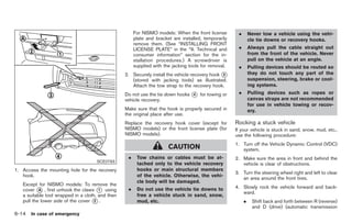 Black plate (280,1)




                                                       For NISMO models: When the front license        .       Never tow a vehicle using the vehi-
                                                       plate and bracket are installed, temporarily            cle tie downs or recovery hooks.
                                                       remove them. (See “INSTALLING FRONT
                                                       LICENSE PLATE” in the “9. Technical and         .       Always pull the cable straight out
                                                       consumer information” section for the in-               from the front of the vehicle. Never
                                                       stallation procedures.) A screwdriver is                pull on the vehicle at an angle.
                                                       supplied with the jacking tools for removal.    .       Pulling devices should be routed so
                                                  2. Securely install the vehicle recovery hook *
                                                                                                3              they do not touch any part of the
                                                     (stored with jacking tools) as illustrated.               suspension, steering, brake or cool-
                                                     Attach the tow strap to the recovery hook.                ing systems.
                                                  Do not use the tie down hooks * for towing or
                                                                                4                      .       Pulling devices such as ropes or
                                                  vehicle recovery.                                            canvas straps are not recommended
                                                                                                               for use in vehicle towing or recov-
                                                  Make sure that the hook is properly secured in               ery.
                                                  the original place after use.
                                                  Replace the recovery hook cover (except for         Rocking a stuck vehicle
                                                  NISMO models) or the front license plate (for       If your vehicle is stuck in sand, snow, mud, etc.,
                                                  NISMO models).                                      use the following procedure:
                                                                                                      1. Turn off the Vehicle Dynamic Control (VDC)
                                                                       CAUTION                           system.
                                                   .    Tow chains or cables must be at-              2. Make sure the area in front and behind the
                                     SCE0793
                                                        tached only to the vehicle recovery              vehicle is clear of obstructions.
1. Access the mounting hole for the recovery            hooks or main structural members
                                                                                                      3. Turn the steering wheel right and left to clear
   hook.                                                of the vehicle. Otherwise, the vehi-
                                                                                                         an area around the front tires.
                                                        cle body will be damaged.
   Except for NISMO models: To remove the
                                                                                                      4. Slowly rock the vehicle forward and back-
   cover * , first unhook the claws * using
           A                           1           .    Do not use the vehicle tie downs to
                                                                                                         ward.
   a suitable tool wrapped in a cloth, and then         free a vehicle stuck in sand, snow,
   pull the lower side of the cover * .
                                     2                  mud, etc.                                          .    Shift back and forth between R (reverse)
                                                                                                                and D (drive) (automatic transmission
6-14 In case of emergency


                                                                                                               Model "Z34-D" EDITED: 2009/ 3/ 30
 