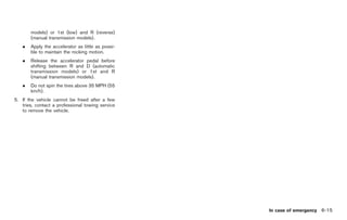 Black plate (281,1)




       models) or 1st (low) and R (reverse)
       (manual transmission models).
   .   Apply the accelerator as little as possi-
       ble to maintain the rocking motion.
   .   Release the accelerator pedal before
       shifting between R and D (automatic
       transmission models) or 1st and R
       (manual transmission models).
   .   Do not spin the tires above 35 MPH (55
       km/h).
5. If the vehicle cannot be freed after a few
   tries, contact a professional towing service
   to remove the vehicle.




                                                              In case of emergency 6-15



                                                   Model "Z34-D" EDITED: 2009/ 3/ 30
 