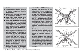 Black plate (24,1)




     buckle.                                       retractor. See a NISSAN dealer.
 .   Do not wear the seat belt inside out      .   Removal and installation of the
     or twisted. Doing so may reduce its           pretensioner system components
     effectiveness.                                should be done by a NISSAN dealer.
 .   Do not allow more than one person         .   All seat belt assemblies, including
     to use the same seat belt.                    retractors and attaching hardware,
 .   Never carry more people in the                should be inspected after any colli-
     vehicle than there are seat belts.            sion by a NISSAN dealer. NISSAN
                                                   recommends that all seat belt as-
 .   If the seat belt warning light glows
                                                   semblies in use during a collision be
     continuously while the ignition is
                                                   replaced unless the collision was
     turned ON with all doors closed and
                                                   minor and the belts show no da-
     all seat belts fastened, it may in-
                                                   mage and continue to operate prop-                                  SSS0016
     dicate a malfunction in the system.
                                                   erly.
     Have the system checked by a
     NISSAN dealer.                                Seat belt assemblies not in use
 .   No changes should be made to the              during a collision should also be
     seat belt system. For example, do             inspected and replaced if either
     not modify the seat belt, add mate-           damage or improper operation is
     rial or install devices that may              noted.
     change the seat belt routing or           .   All child restraints and attaching
     tension. Doing so may affect the              hardware should be inspected after
     operation of the seat belt system.            any collision. Always follow the
     Modifying or tampering with the               restraint manufacturer’s inspection
     seat belt system may result in                instructions and replacement re-
     serious personal injury.                      commendations. The child restraints
 .   Once a seat belt pretensioner has             should be replaced if they are
     activated, it cannot be reused and            damaged.
                                                                                                                       SSS0014
     must be replaced together with the
1-10 Safety — Seats, seat belts and supplemental restraint system


                                                                                           Model "Z34-D" EDITED: 2009/ 3/ 30
 