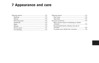 Black plate (22,1)




7 Appearance and care

Cleaning exterior . . . . . . . . . . . . . . . . . . . . . . . . . . . . . . . . . . . . . . . . . . . . . . . . 7-2              Cleaning interior . . . . . . . . . . . . . . . . . . . . . . . . . . . . . . . . . . . . . . . . . . . . . . . . 7-4
   Washing . . . . . . . . . . . . . . . . . . . . . . . . . . . . . . . . . . . . . . . . . . . . . . . . . . . . . . 7-2            Floor mats . . . . . . . . . . . . . . . . . . . . . . . . . . . . . . . . . . . . . . . . . . . . . . . . . . . . 7-5
   Waxing . . . . . . . . . . . . . . . . . . . . . . . . . . . . . . . . . . . . . . . . . . . . . . . . . . . . . . . . 7-3         Seat belts . . . . . . . . . . . . . . . . . . . . . . . . . . . . . . . . . . . . . . . . . . . . . . . . . . . . 7-5
   Removing spots . . . . . . . . . . . . . . . . . . . . . . . . . . . . . . . . . . . . . . . . . . . . . 7-3                    Corrosion protection . . . . . . . . . . . . . . . . . . . . . . . . . . . . . . . . . . . . . . . . . . . 7-6
   Underbody . . . . . . . . . . . . . . . . . . . . . . . . . . . . . . . . . . . . . . . . . . . . . . . . . . . 7-3                Most common factors contributing to vehicle
   Glass . . . . . . . . . . . . . . . . . . . . . . . . . . . . . . . . . . . . . . . . . . . . . . . . . . . . . . . . . . 7-3      corrosion. . . . . . . . . . . . . . . . . . . . . . . . . . . . . . . . . . . . . . . . . . . . . . . . . . . . . . 7-6
   Wheels. . . . . . . . . . . . . . . . . . . . . . . . . . . . . . . . . . . . . . . . . . . . . . . . . . . . . . . . 7-3          Environmental factors influence the rate of
   Chrome parts . . . . . . . . . . . . . . . . . . . . . . . . . . . . . . . . . . . . . . . . . . . . . . . . 7-4                   corrosion. . . . . . . . . . . . . . . . . . . . . . . . . . . . . . . . . . . . . . . . . . . . . . . . . . . . . . 7-6
   Tire dressing . . . . . . . . . . . . . . . . . . . . . . . . . . . . . . . . . . . . . . . . . . . . . . . . . 7-4                To protect your vehicle from corrosion. . . . . . . . . . . . . . . . . 7-6




                                                                                                                                                                                                      Model "Z34-D" EDITED: 2009/ 3/ 30
 