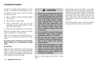 Black plate (284,1)




CLEANING EXTERIOR

In order to maintain the appearance of your                                                          Inside flanges, seams and folds on the doors,
vehicle, it is important to take proper care of it.                     CAUTION                      hatches and hood are particularly vulnerable to
                                                                                                     the effects of road salt. Therefore, these areas
To protect the paint surface, wash your vehicle        .   Do not use car washes that use acid       must be regularly cleaned. Make sure that the
as soon as you can:                                        in the detergent. Some car washes,        drain holes in the lower edge of the door are
.     after a rainfall to prevent possible damage          especially brushless ones, use some       open. Spray water under the body and in the
      from acid rain                                       acid for cleaning. The acid may react     wheel wells to loosen the dirt and wash away
                                                           with some plastic vehicle compo-          road salt.
.     after driving on coastal roads
                                                           nents, causing them to crack. This        Avoid leaving water spots on the paint surface
.     when contaminants such as soot, bird                 could affect their appearance, and        by using a damp chamois to dry the vehicle.
      droppings, tree sap, metal particles or bugs         also could cause them not to func-
      get on the paint surface                             tion properly. Always check with
.     when dust or mud builds up on the surface            your car wash to confirm that acid
                                                           is not used.
Whenever possible, store or park your vehicle
                                                       .   Do not wash the vehicle with strong
inside a garage or in a covered area.
                                                           household soap, strong chemical
When it is necessary to park outside, park in a            detergents, gasoline or solvents.
shady area or protect the vehicle with a body
                                                       .   Do not wash the vehicle in direct
cover.
                                                           sunlight or while the vehicle body is
Be careful not to scratch the paint surface                hot, as the surface may become
when putting on or removing the body                       water-spotted.
cover.
                                                       .   Avoid using tight-napped or rough
WASHING                                                    cloths, such as washing mitts. Care
                                                           must be taken when removing
Wash dirt off the vehicle with a wet sponge and            caked-on dirt or other foreign sub-
plenty of water. Clean the vehicle thoroughly
                                                           stances so the paint surface is not
using a mild soap, a special vehicle soap or
general purpose dishwashing liquid mixed with              scratched or damaged.
clean, lukewarm (never hot) water.
                                                      Rinse the vehicle again with plenty of clean
                                                      water.
7-2     Appearance and care



                                                                                                          Model "Z34-D" EDITED: 2009/ 3/ 30
 