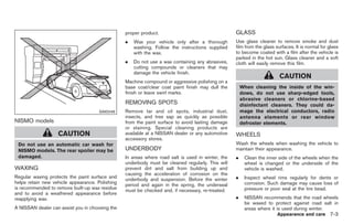 Black plate (285,1)




                                                 proper product.                                   GLASS
                                                 .   Wax your vehicle only after a thorough        Use glass cleaner to remove smoke and dust
                                                     washing. Follow the instructions supplied     film from the glass surfaces. It is normal for glass
                                                     with the wax.                                 to become coated with a film after the vehicle is
                                                                                                   parked in the hot sun. Glass cleaner and a soft
                                                 .   Do not use a wax containing any abrasives,    cloth will easily remove this film.
                                                     cutting compounds or cleaners that may
                                                     damage the vehicle finish.
                                                                                                                         CAUTION
                                                 Machine compound or aggressive polishing on a
                                                 base coat/clear coat paint finish may dull the        When cleaning the inside of the win-
                                                 finish or leave swirl marks.                          dows, do not use sharp-edged tools,
                                                                                                       abrasive cleaners or chlorine-based
                                                 REMOVING SPOTS                                        disinfectant cleaners. They could da-
                                      SAI0046    Remove tar and oil spots, industrial dust,            mage the electrical conductors, radio
                                                 insects, and tree sap as quickly as possible          antenna elements or rear window
NISMO models                                     from the paint surface to avoid lasting damage        defroster elements.
                                                 or staining. Special cleaning products are
                   CAUTION                       available at a NISSAN dealer or any automotive    WHEELS
                                                 accessory stores.
 Do not use an automatic car wash for                                                              Wash the wheels when washing the vehicle to
 NISMO models. The rear spoiler may be           UNDERBODY                                         maintain their appearance.
 damaged.                                        In areas where road salt is used in winter, the   .    Clean the inner side of the wheels when the
                                                 underbody must be cleaned regularly. This will         wheel is changed or the underside of the
WAXING                                           prevent dirt and salt from building up and             vehicle is washed.
                                                 causing the acceleration of corrosion on the
Regular waxing protects the paint surface and
                                                 underbody and suspension. Before the winter       .    Inspect wheel rims regularly for dents or
helps retain new vehicle appearance. Polishing                                                          corrosion. Such damage may cause loss of
                                                 period and again in the spring, the underseal
is recommended to remove built-up wax residue                                                           pressure or poor seal at the tire bead.
                                                 must be checked and, if necessary, re-treated.
and to avoid a weathered appearance before
reapplying wax.                                                                                    .    NISSAN recommends that the road wheels
                                                                                                        be waxed to protect against road salt in
A NISSAN dealer can assist you in choosing the                                                          areas where it is used during winter.
                                                                                                                        Appearance and care 7-3



                                                                                                          Model "Z34-D" EDITED: 2009/ 3/ 30
 