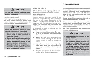 Black plate (286,1)




                                                                                                         CLEANING INTERIOR

                                                CHROME PARTS                                             Occasionally remove loose dust from the interior
                   CAUTION                      Clean chrome parts regularly with a non-
                                                                                                         trim, plastic parts and seats using a vacuum
                                                                                                         cleaner or soft bristled brush. Wipe the vinyl and
 Do not use abrasive cleaners when              abrasive chrome polish to maintain the finish.           leather surfaces with a clean, soft cloth dam-
 washing the wheels.                                                                                     pened in mild soap solution, then wipe clean
                                                TIRE DRESSING
                                                                                                         with a dry soft cloth.
Aluminum alloy wheels                           NISSAN does not recommend the use of tire
                                                dressings. Tire manufacturers apply a coating to         Regular care and cleaning is required in order to
Wash regularly with a sponge dampened in a                                                               maintain the appearance of the leather.
mild soap solution, especially during winter    the tires to help reduce discoloration of the
months in areas where road salt is used. Salt   rubber. If a tire dressing is applied to the tires, it   Before using any fabric protector, read the
could discolor the wheels if not removed.       may react with the coating and form a com-               manufacturer’s recommendations. Some fabric
                                                pound. This compound may come off the tire               protectors contain chemicals that may stain or
                                                while driving and stain the vehicle paint.               bleach the seat material.
                   CAUTION
                                                If you choose to use a tire dressing, take the           Use a cloth dampened only with water, to clean
 Follow the directions below to avoid           following precautions:                                   the meter and gauge lens.
 staining or discoloring the wheels:
                                                .   Use a water-based tire dressing. The coat-
 . Do not use a cleaner that uses                   ing on the tire dissolves more easily with an                             CAUTION
     strong acid or alkali contents to              oil-based tire dressing.
     clean the wheels.                                                                                    .   Never use benzine, thinner, or any
                                                .   Apply a light coat of tire dressing to help               similar material.
 .    Do not apply wheel cleaners to the            prevent it from entering the tire tread/
      wheels when they are hot. The                 grooves (where it would be difficult to               .   Small dirt particles can be abrasive
      wheel temperature should be the               remove).                                                  and damaging to the leather sur-
      same as ambient temperature.                                                                            faces and should be removed
                                                .   Wipe off excess tire dressing using a dry
 .    Rinse the wheel to completely re-                                                                       promptly. Do not use saddle soap,
                                                    towel. Make sure the tire dressing is
      move the cleaner within 15 minutes            completely removed from the tire tread/                   car waxes, polishes, oils, cleaning
      after the cleaner is applied.                 grooves.                                                  fluids, solvents, detergents or am-
                                                                                                              monia-based cleaners as they may
                                                .   Allow the tire dressing to dry as recom-                  damage the leather’s natural finish.
                                                    mended by tire dressing manufacturer.
                                                                                                          .   Only use fabric protectors approved
                                                                                                              by NISSAN.
7-4   Appearance and care



                                                                                                              Model "Z34-D" EDITED: 2009/ 3/ 30
 