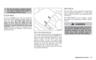 Black plate (287,1)




 .   Do not use glass or plastic cleaner                                                                SEAT BELTS
     on meter or gauge lens covers. It                                                                  The seat belts can be cleaned by wiping them
     may damage the lens cover.                                                                         with a sponge dampened in a mild soap
                                                                                                        solution. Allow the belts to dry completely before
FLOOR MATS                                                                                              using them.
The use of NISSAN floor mats can extend the                                                             See “SEAT BELTS” in the “1. Safety — Seats,
life of your vehicle carpet and make it easier to                                                       seat belts and supplemental restraint system”
clean the interior. No matter what mats are                                                             section.
used, be sure they are fitted for your
vehicle and are properly positioned in the                                                                                  WARNING
footwell to prevent interference with pedal
operation. Mats should be maintained with                                                                Do not allow wet seat belts to roll up in
regular cleaning and replaced if they become                                                             the retractor. NEVER use bleach, dye, or
excessively worn.                                                                           SAI0044      chemical solvents to clean the seat
                                                    Floor mat positioning aid                            belts, since these materials may se-
                                                                                                         verely weaken the seat belt webbing.
                                                    This model includes front floor mat brackets to
                                                    act as floor mat positioning aid. NISSAN floor
                                                    mats have been specially designed for your
                                                    vehicle model. The front floor mats have
                                                    grommet holes in them. To install, simply
                                                    position the mat by placing the floor mat bracket
                                                    through the floor mat grommet hole while
                                                    centering the mat in the floor pan contour.
                                                    Periodically check to make certain that the mats
                                                    are properly positioned.




                                                                                                                            Appearance and care 7-5



                                                                                                             Model "Z34-D" EDITED: 2009/ 3/ 30
 