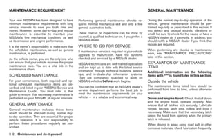 Black plate (292,1)




MAINTENANCE REQUIREMENT                                                                                      GENERAL MAINTENANCE

Your new NISSAN has been designed to have            Performing general maintenance checks re-               During the normal day-to-day operation of the
minimum maintenance requirements with long           quires minimal mechanical skill and only a few          vehicle, general maintenance should be per-
service intervals to save you both time and          general automotive tools.                               formed regularly as prescribed in this section. If
money. However, some day-to-day and regular                                                                  you detect any unusual sounds, vibrations or
maintenance is essential to maintain your            These checks or inspections can be done by              smell, be sure to check for the cause or have a
NISSAN’s fine mechanical condition, as well          yourself, a qualified technician or, if you prefer, a   NISSAN dealer do it promptly. In addition, you
as its emission and engine performance.              NISSAN dealer.                                          should notify a NISSAN dealer if you think that
                                                                                                             repairs are required.
It is the owner’s responsibility to make sure that   WHERE TO GO FOR SERVICE
the scheduled maintenance, as well as general                                                                When performing any checks or maintenance
                                                     If maintenance service is required or your vehicle
maintenance, is performed.                                                                                   work, see “MAINTENANCE PRECAUTIONS”
                                                     appears to malfunction, have the systems
                                                                                                             later in this section.
As the vehicle owner, you are the only one who       checked and serviced by a NISSAN dealer.
can ensure that your vehicle receives the proper                                                             EXPLANATION OF MAINTENANCE
                                                     NISSAN technicians are well-trained specialists
maintenance care. You are a vital link in the                                                                ITEMS
                                                     and are kept up to date with the latest service
maintenance chain.
                                                     information through technical bulletins, service        Additional information on the following
SCHEDULED MAINTENANCE                                tips, and in-dealership information systems.            items with “*” is found later in this section.
                                                     They are completely qualified to work on
For your convenience, both required and op-          NISSAN vehicles before work begins.                     Outside the vehicle
tional scheduled maintenance items are de-
                                                     You can be confident that an NISSAN dealer’s            The maintenance items listed here should be
scribed and listed in your “NISSAN Service and
                                                     service department performs the best job to             performed from time to time, unless otherwise
Maintenance Guide”. You must refer to that
                                                     meet the maintenance requirements on your               specified.
guide to ensure that necessary maintenance is
performed on your NISSAN at regular intervals.       vehicle — in a reliable and economical way.             Doors and engine hood: Check that all doors
                                                                                                             and the engine hood, operate properly. Also
GENERAL MAINTENANCE                                                                                          ensure that all latches lock securely. Lubricate
General maintenance includes those items                                                                     hinges, latches, latch pins, rollers and links if
which should be checked during normal day-                                                                   necessary. Make sure that the secondary latch
to-day operation. They are essential for proper                                                              keeps the hood from opening when the primary
vehicle operation. It is your responsibility to                                                              latch is released.
perform these procedures regularly as pre-                                                                   When driving in areas using road salt or other
scribed.                                                                                                     corrosive materials, check lubrication frequently.
8-2   Maintenance and do-it-yourself



                                                                                                                  Model "Z34-D" EDITED: 2009/ 3/ 30
 