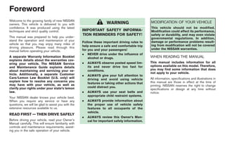 Black plate (2,1)




Foreword
Welcome to the growing family of new NISSAN                                                       MODIFICATION OF YOUR VEHICLE
owners. This vehicle is delivered to you with                         WARNING
confidence. It was produced using the latest                                                      This vehicle should not be modified.
techniques and strict quality control.                IMPORTANT SAFETY INFORMA-                   Modification could affect its performance,
                                                      TION REMINDERS FOR SAFETY!                  safety or durability, and may even violate
This manual was prepared to help you under-                                                       governmental regulations. In addition,
stand the operation and maintenance of your                                                       damage or performance problems result-
                                                      Follow these important driving rules to
vehicle so that you may enjoy many miles of                                                       ing from modification will not be covered
driving pleasure. Please read through this            help ensure a safe and comfortable trip
                                                      for you and your passengers!                under the NISSAN warranties.
manual before operating your vehicle.
                                                      . NEVER drive under the influence of
A separate Warranty Information Booklet                   alcohol or drugs.                       WHEN READING THE MANUAL
explains details about the warranties cov-
ering your vehicle. The NISSAN Service                .   ALWAYS observe posted speed lim-        This manual includes information for all
and Maintenance Guide explains details                    its and never drive too fast for        options available on this model. Therefore,
about maintaining and servicing your ve-                  conditions.                             you may find some information that does
hicle. Additionally, a separate Customer                                                          not apply to your vehicle.
                                                      .   ALWAYS give your full attention to
Care/Lemon Law Booklet (U.S. only) will                   driving and avoid using vehicle         All information, specifications and illustrations in
explain how to resolve any concerns you                                                           this manual are those in effect at the time of
                                                          features or taking other actions that
may have with your vehicle, as well as                                                            printing. NISSAN reserves the right to change
clarify your rights under your state’s lemon              could distract you.
                                                                                                  specifications or design at any time without
law.                                                  .   ALWAYS use your seat belts and          notice.
                                                          appropriate child restraint systems.
Your NISSAN dealer knows your vehicle best.
When you require any service or have any              .   ALWAYS provide information about
questions, we will be glad to assist you with the         the proper use of vehicle safety
extensive resources available to us.                      features to all occupants of the
                                                          vehicle.
READ FIRST — THEN DRIVE SAFELY
                                                      .   ALWAYS review this Owner’s Man-
Before driving your vehicle, read your Owner’s            ual for important safety information.
Manual carefully. This will ensure familiarity with
controls and maintenance requirements, assist-
ing you in the safe operation of your vehicle.




                                                                                                         Model "Z34-D" EDITED: 2009/ 4/ 1
 