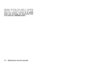 Black plate (296,1)




improper servicing may result in operating
difficulties or excessive emissions, and could
affect your warranty coverage. If in doubt
about any servicing, we recommend that
it be done by a NISSAN dealer.




8-6   Maintenance and do-it-yourself



                                                 Model "Z34-D" EDITED: 2009/ 3/ 30
 