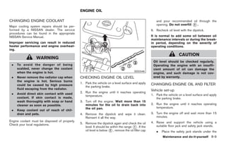 Black plate (299,1)




                                               ENGINE OIL

CHANGING ENGINE COOLANT                                                                                 and pour recommended oil through the
                                                                                                        opening. Do not overfill * .
                                                                                                                                 3
Major cooling system repairs should be per-
formed by a NISSAN dealer. The service                                                               6. Recheck oil level with the dipstick.
procedures can be found in the appropriate
NISSAN Service Manual.                                                                               It is normal to add some oil between oil
                                                                                                     maintenance intervals or during the break-
Improper servicing can result in reduced                                                             in period, depending on the severity of
heater performance and engine overheat-                                                              operating conditions.
ing.
                                                                                                                          CAUTION
                  WARNING
                                                                                                      Oil level should be checked regularly.
 .   To avoid the danger of being                                                                     Operating the engine with an insuffi-
     scalded, never change the coolant                                                                cient amount of oil can damage the
     when the engine is hot.                                                             SDI2348
                                                                                                      engine, and such damage is not cov-
 .   Never remove the radiator cap when        CHECKING ENGINE OIL LEVEL                              ered by warranty.
     the engine is hot. Serious burns
                                               1. Park the vehicle on a level surface and apply      CHANGING ENGINE OIL AND FILTER
     could be caused by high pressure             the parking brake.
     fluid escaping from the radiator.                                                               Vehicle set-up
 .   Avoid direct skin contact with used       2. Run the engine until it reaches operating
                                                  temperature.                                       1. Park the vehicle on a level surface and apply
     coolant. If skin contact is made,                                                                  the parking brake.
     wash thoroughly with soap or hand         3. Turn off the engine. Wait more than 15
     cleaner as soon as possible.                 minutes for the oil to drain back into             2. Run the engine until it reaches operating
                                                  the oil pan.                                          temperature.
 .   Keep coolant out of reach of chil-
     dren and pets.                            4. Remove the dipstick and wipe it clean.             3. Turn the engine off and wait more than 15
                                                  Reinsert it all the way.                              minutes.
Engine coolant must be disposed of properly.                                                         4. Raise and support the vehicle using a
Check your local regulations.                  5. Remove the dipstick again and check the oil
                                                  level. It should be within the range * . If the
                                                                                        1               suitable floor jack and safety jack stands.
                                                  oil level is below * , remove the oil filler cap
                                                                      2
                                                                                                        .    Place the safety jack stands under the
                                                                                                              Maintenance and do-it-yourself 8-9



                                                                                                            Model "Z34-D" EDITED: 2009/ 3/ 30
 