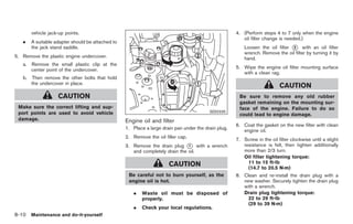 Black plate (300,1)




        vehicle jack-up points.                                                                       4. (Perform steps 4 to 7 only when the engine
                                                                                                         oil filter change is needed.)
   .    A suitable adapter should be attached to
        the jack stand saddle.                                                                            Loosen the oil filter * with an oil filter
                                                                                                                                2
                                                                                                          wrench. Remove the oil filter by turning it by
5. Remove the plastic engine undercover.                                                                  hand.
   a. Remove the small plastic clip at the
                                                                                                      5. Wipe the engine oil filter mounting surface
      center point of the undercover.
                                                                                                         with a clean rag.
   b.   Then remove the other bolts that hold
        the undercover in place.
                                                                                                                           CAUTION
                    CAUTION                                                                            Be sure to remove any old rubber
                                                                                                       gasket remaining on the mounting sur-
 Make sure the correct lifting and sup-                                                                face of the engine. Failure to do so
 port points are used to avoid vehicle                                                    SDI2335
                                                                                                       could lead to engine damage.
 damage.                                           Engine oil and filter
                                                                                                      6. Coat the gasket on the new filter with clean
                                                   1. Place a large drain pan under the drain plug.
                                                                                                         engine oil.
                                                   2. Remove the oil filler cap.
                                                                                                      7. Screw in the oil filter clockwise until a slight
                                                   3. Remove the drain plug * with a wrench
                                                                               1                         resistance is felt, then tighten additionally
                                                      and completely drain the oil.                      more than 2/3 turn.
                                                                                                         Oil filter tightening torque:
                                                                       CAUTION                             11 to 15 ft-lb
                                                                                                           (14.7 to 20.5 N·m)
                                                    Be careful not to burn yourself, as the           8. Clean and re-install the drain plug with a
                                                    engine oil is hot.                                   new washer. Securely tighten the drain plug
                                                                                                         with a wrench.
                                                      .   Waste oil must be disposed of                  Drain plug tightening torque:
                                                          properly.                                        22 to 29 ft-lb
                                                                                                           (29 to 39 N·m)
                                                      .   Check your local regulations.
8-10 Maintenance and do-it-yourself


                                                                                                           Model "Z34-D" EDITED: 2009/ 3/ 30
 