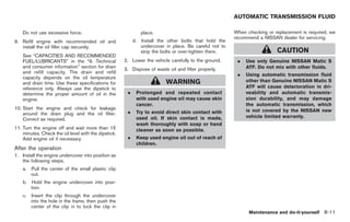 Black plate (301,1)




                                                                                                         AUTOMATIC TRANSMISSION FLUID

    Do not use excessive force.                                 place.                                   When checking or replacement is required, we
                                                                                                         recommend a NISSAN dealer for servicing.
9. Refill engine with recommended oil and                  d.   Install the other bolts that hold the
   install the oil filler cap securely.                         undercover in place. Be careful not to
                                                                strip the bolts or over-tighten them.                       CAUTION
    See “CAPACITIES AND RECOMMENDED
    FUEL/LUBRICANTS” in the “9. Technical             2. Lower the vehicle carefully to the ground.       .   Use only Genuine NISSAN Matic S
    and consumer information” section for drain                                                               ATF. Do not mix with other fluids.
                                                      3. Dispose of waste oil and filter properly.
    and refill capacity. The drain and refill
                                                                                                          .   Using automatic transmission fluid
    capacity depends on the oil temperature
    and drain time. Use these specifications for                           WARNING                            other than Genuine NISSAN Matic S
    reference only. Always use the dipstick to                                                                ATF will cause deterioration in dri-
    determine the proper amount of oil in the          .    Prolonged and repeated contact                    veability and automatic transmis-
    engine.                                                 with used engine oil may cause skin               sion durability, and may damage
                                                            cancer.                                           the automatic transmission, which
10. Start the engine and check for leakage                                                                    is not covered by the NISSAN new
    around the drain plug and the oil filter.          .    Try to avoid direct skin contact with
                                                            used oil. If skin contact is made,                vehicle limited warranty.
    Correct as required.
                                                            wash thoroughly with soap or hand
11. Turn the engine off and wait more than 15               cleaner as soon as possible.
    minutes. Check the oil level with the dipstick.
    Add engine oil if necessary.                       .    Keep used engine oil out of reach of
                                                            children.
After the operation
1. Install the engine undercover into position as
   the following steps.
    a. Pull the center of the small plastic clip
       out.
    b.   Hold the engine undercover into posi-
         tion.
    c. Insert the clip through the undercover
       into the hole in the frame, then push the
       center of the clip in to lock the clip in
                                                                                                               Maintenance and do-it-yourself 8-11



                                                                                                              Model "Z34-D" EDITED: 2009/ 3/ 30
 