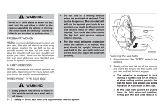 Black plate (26,1)




                                                  .   Do not ride in a moving vehicle
                   WARNING                            when the seatback is reclined. This
 Never let a child stand or kneel on any              can be dangerous. The shoulder belt
 seat and do not allow a child in the                 will not be against your body. In an
 cargo areas while the vehicle is moving.             accident, you could be thrown into it
 The child could be seriously injured or              and receive neck or other serious
 killed in an accident or sudden stop.                injuries. You could also slide under
                                                      the lap belt and receive serious
PREGNANT WOMEN                                        internal injuries.
NISSAN recommends that pregnant women use         .   For the most effective protection
seat belts. The seat belt should be worn snug,        when the vehicle is in motion, the
and always position the lap belt as low as            seat should be upright. Always sit
possible around the hips, not the waist, and          well back in the seat with both feet
                                                                                                                                     SSS0292
place the shoulder belt over your shoulder and        on the floor and adjust the seat belt
across your chest. Never run the lap/shoulder         properly.                               Fastening the seat belts
belt over your abdominal area. Contact your
                                                                                              1. Adjust the seat. (See “SEATS” earlier in this
doctor for specific recommendations.
                                                                                                 section.)
INJURED PERSONS                                                                               2. Slowly pull the seat belt out of the retractor
NISSAN recommends that injured persons use                                                       and insert the tongue into the buckle until
seat belts, depending on the injury. Check with                                                  you hear and feel the latch engage.
your doctor for specific recommendations.                                                         .    The retractor is designed to lock
THREE-POINT TYPE SEAT BELT                                                                             during a sudden stop or on impact.
                                                                                                       A slow pulling motion permits the
                                                                                                       belt to move, and allows you some
                   WARNING                                                                             freedom of movement in the seat.

 .   Every person who drives or rides in                                                          .    If the seat belt cannot be pulled
                                                                                                       from its fully retracted position,
     this vehicle should use a seat belt at
                                                                                                       firmly pull the belt and release it.
     all times.
1-12 Safety — Seats, seat belts and supplemental restraint system


                                                                                                      Model "Z34-D" EDITED: 2009/ 3/ 30
 
