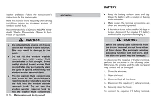 Black plate (304,1)




                                                                 BATTERY

washer antifreeze. Follow the manufacturer’s        and water.   .     Keep the battery surface clean and dry.
instructions for the mixture ratio.                                    Clean the battery with a solution of baking
                                                                       soda and water.
Refill the reservoir more frequently when driving
conditions require an increased amount of                        .     Make certain the terminal connections are
window washer fluid.                                                   clean and securely tightened.
Recommended fluid is Genuine NISSAN Wind-                        .     If the vehicle is not to be used for 30 days or
shield Washer Concentrate Cleaner & Anti-                              longer, disconnect the negative (−) battery
freeze or equivalent.                                                  terminal cable to prevent discharging it.

                    CAUTION                                                             CAUTION
 .   Do not substitute engine anti-freeze                            When the battery cable is removed from
     coolant for window washer solution.                             the battery terminal, do not close either
     This may result in damage to the                                of front doors. The automatic window
     paint.                                                          adjusting function will not work, and
 .   Do not fill the window washer                                   the side roof panel may be damaged.
     reservoir tank with washer fluid                            To disconnect the negative (−) battery terminal,
     concentrates at full strength. Some                         perform the procedure in the following order.
     methyl alcohol based washer fluid                           Otherwise, the window and the side roof panel
     concentrates may permanently stain                          may contact and be damaged.
     the grille if spilled while filling the
     window washer reservoir tank.                               1. Close the windows.
 .   Pre-mix washer fluid concentrates                           2. Open the hood.
     with water to the manufacturer’s                            3. Close and lock all the doors.
     recommended levels before pouring
     the fluid into the window washer                            4. Disconnect the negative (−) battery terminal.
     reservoir tank. Do not use the                              5. Securely close the hood.
     window washer reservoir tank to
     mix the washer fluid concentrate                            To connect the negative (−) battery terminal,
8-14 Maintenance and do-it-yourself


                                                                        Model "Z34-D" EDITED: 2009/ 3/ 30
 