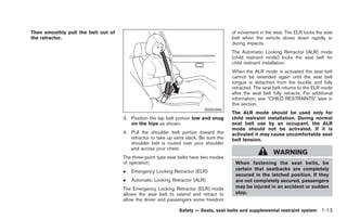 Black plate (27,1)




Then smoothly pull the belt out of                                                      of movement in the seat. The ELR locks the seat
the retractor.                                                                          belt when the vehicle slows down rapidly or
                                                                                        during impacts.
                                                                                        The Automatic Locking Retractor (ALR) mode
                                                                                        (child restraint mode) locks the seat belt for
                                                                                        child restraint installation.
                                                                                        When the ALR mode is activated the seat belt
                                                                                        cannot be extended again until the seat belt
                                                                                        tongue is detached from the buckle and fully
                                                                                        retracted. The seat belt returns to the ELR mode
                                                                                        after the seat belt fully retracts. For additional
                                                                                        information, see “CHILD RESTRAINTS” later in
                                                                                        this section.
                                                                           SSS0290
                                                                                        The ALR mode should be used only for
                                     3. Position the lap belt portion low and snug      child restraint installation. During normal
                                        on the hips as shown.                           seat belt use by an occupant, the ALR
                                                                                        mode should not be activated. If it is
                                     4. Pull the shoulder belt portion toward the       activated it may cause uncomfortable seat
                                        retractor to take up extra slack. Be sure the   belt tension.
                                        shoulder belt is routed over your shoulder
                                        and across your chest.
                                                                                                            WARNING
                                     The three-point type seat belts have two modes
                                     of operation:                                       When fastening the seat belts, be
                                     .   Emergency Locking Retractor (ELR)               certain that seatbacks are completely
                                                                                         secured in the latched position. If they
                                     .   Automatic Locking Retractor (ALR)               are not completely secured, passengers
                                     The Emergency Locking Retractor (ELR) mode          may be injured in an accident or sudden
                                     allows the seat belt to extend and retract to       stop.
                                     allow the driver and passengers some freedom

                                                               Safety — Seats, seat belts and supplemental restraint system 1-13



                                                                                             Model "Z34-D" EDITED: 2009/ 3/ 30
 