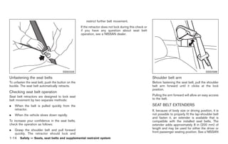Black plate (28,1)




                                                        restrict further belt movement.
                                                    If the retractor does not lock during this check or
                                                    if you have any question about seat belt
                                                    operation, see a NISSAN dealer.




                                       SSS0326                                                                                                     SSS0588

Unfastening the seat belts                                                                                Shoulder belt arm
To unfasten the seat belt, push the button on the                                                         Before fastening the seat belt, pull the shoulder
buckle. The seat belt automatically retracts.                                                             belt arm forward until it clicks at the lock
                                                                                                          position.
Checking seat belt operation
Seat belt retractors are designed to lock seat                                                            Pulling the arm forward will allow an easy access
belt movement by two separate methods:                                                                    to the belt.

.   When the belt is pulled quickly from the                                                              SEAT BELT EXTENDERS
    retractor.                                                                                            If, because of body size or driving position, it is
.   When the vehicle slows down rapidly.                                                                  not possible to properly fit the lap-shoulder belt
                                                                                                          and fasten it, an extender is available that is
To increase your confidence in the seat belts,                                                            compatible with the installed seat belts. The
check the operation as follows:                                                                           extender adds approximately 8 in (200 mm) of
                                                                                                          length and may be used for either the driver or
.   Grasp the shoulder belt and pull forward
                                                                                                          front passenger seating position. See a NISSAN
    quickly. The retractor should lock and
1-14 Safety — Seats, seat belts and supplemental restraint system


                                                                                                               Model "Z34-D" EDITED: 2009/ 3/ 30
 