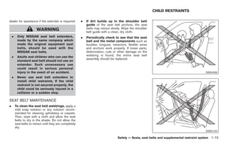 Black plate (29,1)




                                                                                                             CHILD RESTRAINTS

dealer for assistance if the extender is required.        .   If dirt builds up in the shoulder belt
                                                              guide of the seat belt anchors, the seat
                        WARNING                               belts may retract slowly. Wipe the shoulder
                                                              belt guide with a clean, dry cloth.
    .    Only NISSAN seat belt extenders,                 .   Periodically check to see that the seat
         made by the same company which                       belt and the metal components such as
         made the original equipment seat                     buckles, tongues, retractors, flexible wires
         belts, should be used with the                       and anchors work properly. If loose parts,
         NISSAN seat belts.                                   deterioration, cuts or other damage on the
    .    Adults and children who can use the                  webbing is found, the entire seat belt
                                                              assembly should be replaced.
         standard seat belt should not use an
         extender. Such unnecessary use
         could result in serious personal
         injury in the event of an accident.                                                                                                SSS0099
    .    Never use seat belt extenders to
         install child restraints. If the child
         restraint is not secured properly, the
         child could be seriously injured in a
         collision or a sudden stop.

SEAT BELT MAINTENANCE
.       To clean the seat belt webbings, apply a
        mild soap solution or any solution recom-
        mended for cleaning upholstery or carpets.
        Then, wipe with a cloth and allow the seat
        belts to dry in the shade. Do not allow the
        seat belts to retract until they are completely
        dry.
                                                                                                                                            SSS0100

                                                                                    Safety — Seats, seat belts and supplemental restraint system 1-15



                                                                                                                Model "Z34-D" EDITED: 2009/ 3/ 30
 